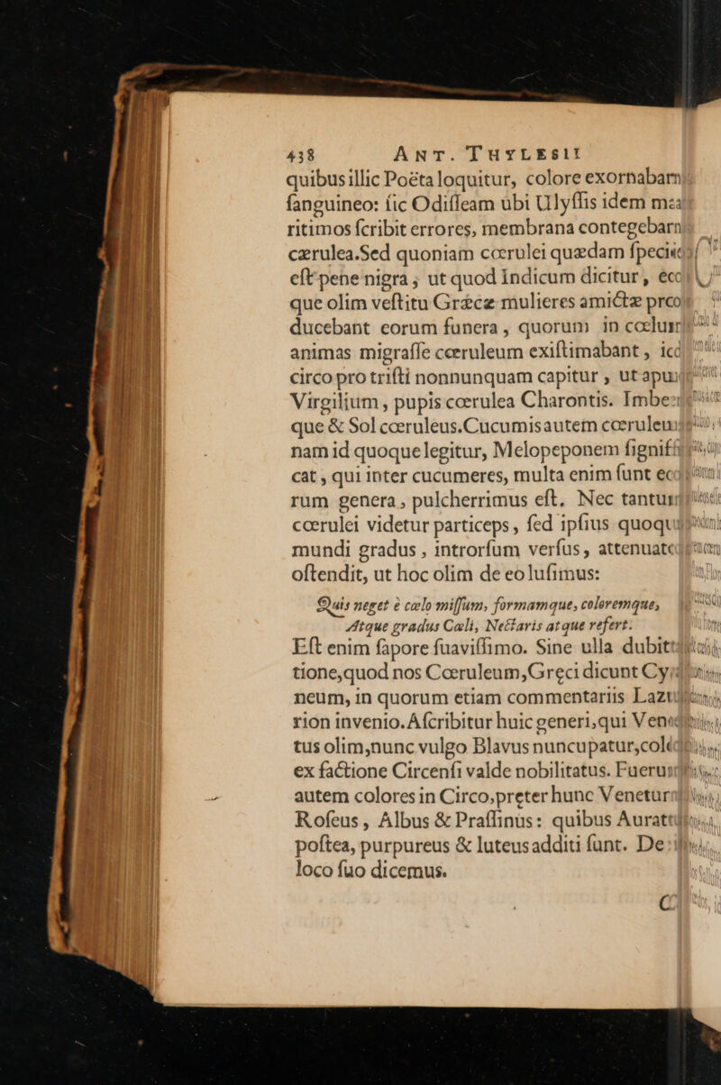 81 quibusillic Poéta loquitur, colore exornabam I fanguineo: fic Odiffeam ubi Ulyfhis idem ma l ritimos fcribit errores, membrana contegebarn | | czrulea.Sed quoniam cocrulei quedam fpeci«e ant eftpene nigra ; ut quod Indicum dicitur, eccri [ | que olim veftitu Grece mulieres amictz prco n] ducebant eorum funera, quorum in coelum TM animas migraffe ceeruleum exiftimabant ,. icd n d circo pro trifti nonnunquam capitur , ut apu li Virgilium , pupis coerulea Charontis. Imbe:i ] que &amp; Sol ceeruleus.Cucumisautem cceruleuijg!! nam id quoque legitur, Melopeponem fignifftrtü cat , qui inter cucumeres, multa enim funt e rum genera , pulcherrimus eft. Nec tantur ccerulei videtur particeps , fed ipfius quoqt mundi gradus , introrfum verfus , attenuatcdpa oftendit, ut hoc olim de eolufimus: Cuis neget é celo miffum, formamque, coleremque, tque gradus Coli, Netlaris atque refert. T Eft enim fapore fuaviffimo. Sine ulla dubittdiui tione,quod nos Caeruleum, Grec dicunt Cyidoui neum, in quorum etiam commentariis Lazujianj, rion invenio. Áfcribitur huic generi,qui Veneti, tus olim,nunc vulgo Blavus nuncupatur;coliqdt.;. ex factione Circenfi valde nobilitatus. Fuerunt; , autem colores in Circo,preter hunc Venetur Rofeus , Albus &amp; Praffinüs: quibus Aurattjj: poftea, purpureus &amp; luteusadditi íunt. De loco fuo dicemus. C