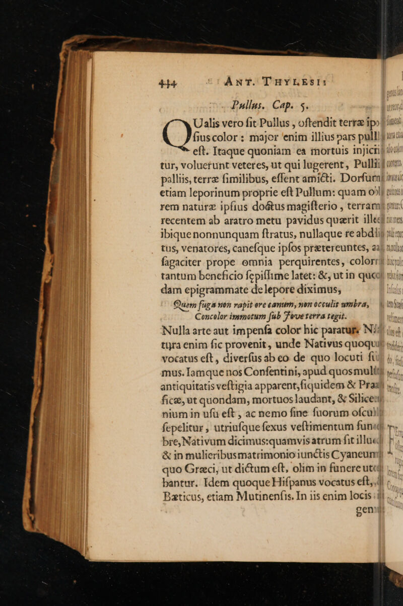 Paullus. Cap. 5. Ualis vero fit Pullus , oftendit terrae ipo eft. Itaque quoniam es mortuis inJicti tus, venatores, canefque ipfos pretereuntes, a: fagaciter prope omnia perquirentes, color! tantum beneficio fepillime latet: &amp;;, ut in que dam epigrammate de lepore diximus; Quem fuga non rapit ere canum, non occulit umbra, Concolor immotum fub Tveterra tegit. Nulla arte aut impenfa color hic paratuge N/: tira enim fic provenit , unde Nativus quoqui vocatus eft , diverfusab eo de quo locuti fi mus. Iamque nos Confentini, apud quosmulit antiquitatis veftigia apparent,fiquidem &amp; Pras fice, ut quondam, mortuos laudant, &amp; Silice:| nium in ufu eft , ac nemo fine fuorum ofcu fepelitur , utriufque fexus veftimentum fun bre,Nativum dicimus:quamvis atrum fit illu«d &amp; in mulieribusmatrimonio iunctis Cyaneum| quo Graci, ut dictum eft, olim in funereutca bantur. Idem quoque Hifpanus vocatus eft,.. Baticus, etiam Mutinenfis. In 115 enim locis ;| geni