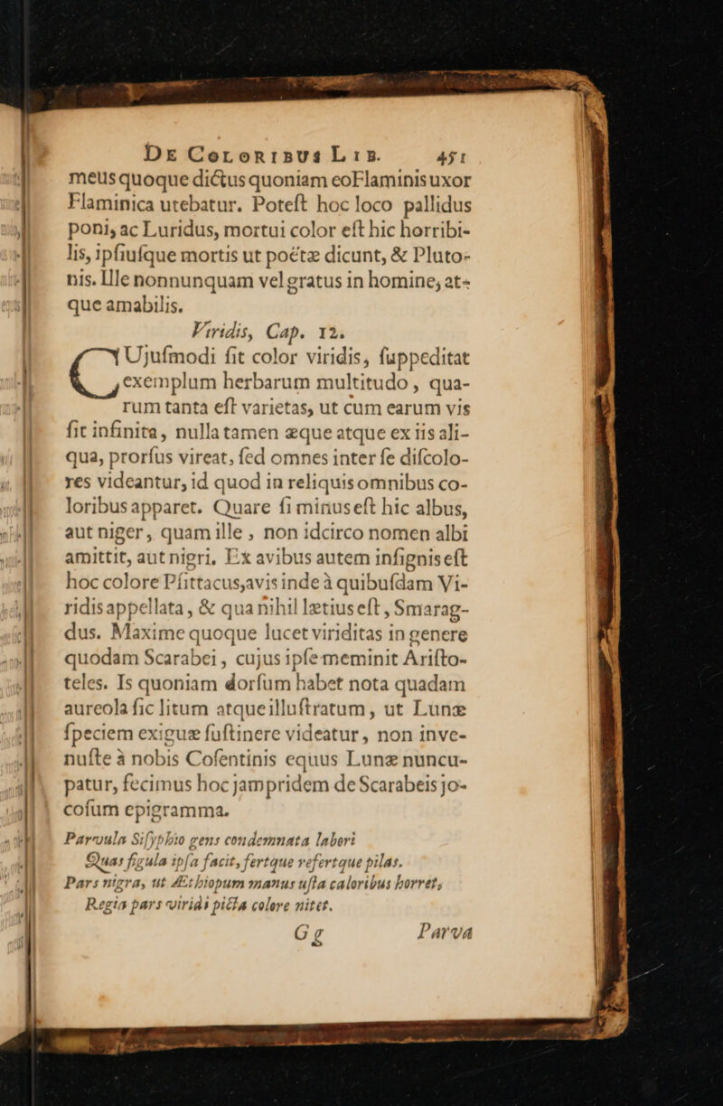 * E c —— DE CoronisusL:s 431 meus quoque dictus quoniam eoFlaminis uxor Flaminica utebatur. Poteft hoc loco pallidus poni, ac Luridus, mortui color eft hic horribi- lis, ipfiufque mortis ut poétz dicunt, &amp; Pluto- nis. Ille nonnunquam velgratus in homine; at- que amabilis. Viridis, Cap. 12. Ujufmodi fit color viridis, fuppeditat exemplum herbarum multitudo , qua- rum tanta eft varietas, ut cum earum vis fic infinita, nullatamen eque atque ex iis ali- qua, proríus vireat, fed omnes inter fe difcolo- res videantur, id quod in reliquisomnibus co- loribusapparet. Quare f1 minuseft hic albus, aut niger, quam ille , non idcirco nomen albi amittit, aut nigri, Ex avibus autem infigniseft hoc colore Píittacusavis inde à quibufdam Vi- ridisappellata, &amp; qua nihil Ietius eft, Smarag- dus. Maxime quoque lucet viriditas in genere quodam Scarabei , cujus 1pfe meminit Arifto- teles. Is quoniam dorfum habet nota quadam aureola fic litum atqueilluftratum, ut Lunz fpeciem exigusz fuüftinere videatur, non inve- nufte à nobis Cofentinis equus Lunz nuncu- patur, fecimus hocjampridem de Scarabeis jo- cofum epigramma. Pareoula Sifybbio gens condemnata labor: Qua: f; ula ipj fa facit, fertque vefertque pilas. Pars nigra, ut ZEtbiopum manus ufta caloribus borret; Regia pars voiridi picfa colere nitet. G g Parva