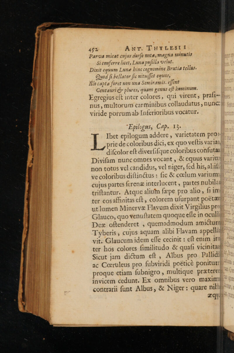 Parva micat cujus dero nota, magna sztuutis | Si conferre licet, Luna pufilla voelut. 1 Dixit equum Lune binc cognomine Brutia tellus. | God fi bellator [re nituiffet equus, ; lllo capta foret non una Semiramis. e[feut Gentauri jy plures, quam genus eff bominum. Egregius cít inter colores, qui virent; praft-- nus, multorum carminibus collaudatus , nunc viride porrum ab Inferioribus vocatur. m: Epilogus, Cap. 13. JR Ibet epilogum addere , varietatem pro: prie de coloribus dici, ex quo veftis variai, difcolor eft diverfifque coloribus confutai Divifam nuncomnes vocant , &amp; equus variu non totus vel candidus, vel niger, fed his, alil ve coloribus diftin&amp;us : fic &amp; coelum varium cujus partes ferenz interlucent , partes nubila triftantur. Atque alium fepe pro alio, fiin ter eos affinitas eft , colorem ufurpant poéta ut lamen Minerve Flavum dixit Virgilius pr Glauco, quo venuftatem quoque efle in ocul: Dez oftenderet , quemadmodum ami&amp;urn T yberis , cujus aquam alibi Flavam appell: vit. Glaucum idem effe cecinit : eft enim 1tn ter hos colores fimilitudo &amp; quaft vicinitas | Sicut jam. di&amp;um eft , Albus pro Pallid | ac Coeruleus pro fübviridi poéticé ponitur proque etiam fubnigro, multique preterc invicem cedunt. Ex omnibus vero maxitr contrarii funt Albus, &amp; Niger: quare niji zquir