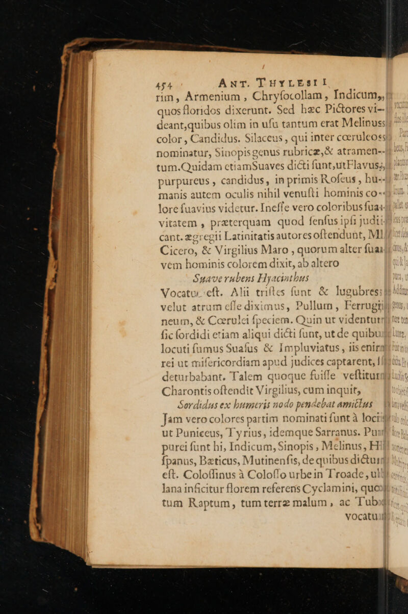 Dci t c amas ow: xcd —— SP 4f4 AwuT. THYLESII rim, Armenium , Chryíocollam, Indicum,, quos floridos d; ixerunt. ' ed hec Pi&amp;ores vi— deant,quibus olim in uj fu tantum erat Melipus; color , Can idic lus. Silaceus , qui inter coeruleoss nominatur, Sinopis genus rt ibricz, &amp; atramen-- iin cuida irn cett iamSuaves dicti funt utFlavus;, purpureus , can didus, in pr: mis R ofeus , hu-- manis autem oculis nihil venul t1 hominis co: lore fuavius videtur. Ineffe vero colore t vitatem , preterquam quod fenfus ipí1 judi cant. zgregit Launitatis Mitcrcs a bt, MI Cicero, &amp; Virgilius Maro , quorum alter (iiu vém hominis colorem dixit, ab altero Suavernubens Hyacinthus Vocatur eft. Alü triftes funt. &amp; lugubres velut atrum cfle diximus, Pullum, Ferrugi neum, &amp; Coerulci fpeciem. Quin ut vi identut fic fordidi eriam aliqui dicti funt, ut de quibu locuti famus Sualus &amp; Im pluviatus , lis enir rei ut mifericordiam apud judices captarent, send Talem quoque fuiffe veftitur Charontis oftendit Virgilius, cum inquit, Sordidus ex bumtris nodo pendebat amictus Jam vero colores partim nominati funt à loci ut Puniceus ; Lyrius, idemque Sarranus. Pu: purei funt 33 Indicum, xo , Mclinus, H fpanus, Dzticus, Mutinenfts, de quibus dictui eft. Coloffinus à Coloflo urbein T'roade , ul lana inficitur florem referens Cyclamini, qué | tum Raptum, tumterrez malum, ac Tu vocatuj