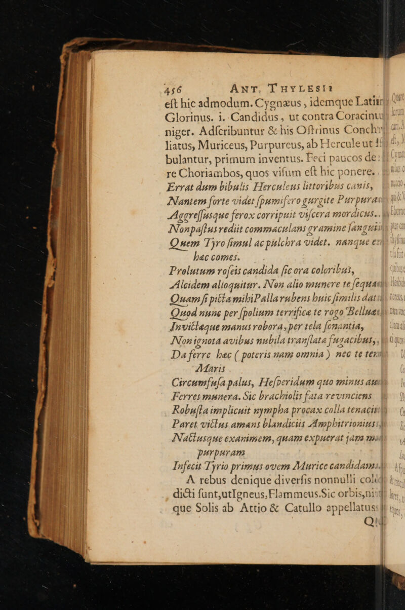 niger. Adícribuntur &amp; his Ofl rint is Conch liatus, Muriceus, Purpureus, ab Hercule ut 1: bulantur, primum inventus. Feci paucos de re Choriambos, quos vifum eft hic ponerg Errat dum bibulis Herculeus littoribus canis, ANantem forte videt [pumif: ero gurgite Puy pura INonpaflus rediit commaculans; qvamine [angu Quem Tyro [imul ac pulcora videt. nánque € bac comes. Prolutum vofcis candida [rc ora coloribus, ih Quam fi pita mibiPalla rubens buic frmilis dat Quod nunc per [polium terrific te rogo Be liue: In Invitleaue manus robora ,per tela [onantia, Non ignota avibus nubila tran[lata fnr cibus. Da ferre | »&amp;c ( poteris uam onmia ) ntc te t€; Aaris Circumfu[a palus, He[peridum quo minus au Ferres musnuera. Sic brachiolis [ata revinciens Robufla implicuit nymph a procax colla tenacit Paret viélus amans bla»dicis A moplitrionius latiusque exanimem, quam expuerat q4ma mo purpuram Infecit Tyrio primus ovem AMurice candidam. A. rebus denique diverfis nonnulli col. dici funt,utIgneus,Flammeus.Sic orbisni