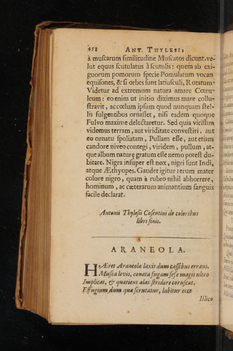 à mufcarum fimilitudine Mufcatos dicunt; ve- lut equus fcutulatus à fcutulis: quem ab exi- guorum pomorum fpecie Pomulatum vocan equifones, &amp; f1 orbes funt latiufculi, R otatum* Videtur ad extremum natura amare Coeru- leum: €oenim ut initio diximus mare collu- flravit , accoelum ipfum quod nunquam ftel- lis fulgentibus ornaflet , nifi eadem: quoque Fulvo maxime delectaretur. Sed quia vicifTim videmus terram ,aut viriditate conveftiri, aut €o ornatu fpoliatam , Pullam effe, autetiam candore niveo contegi , viridem , pullum , at- quealbum nature gratum efTe nemo poteft du- bitare. Nigra infuper eft nox , nigri funt Indi, atque ZE.thyopes. Gaudet igitur rerum mater colore nigro , quam à rubro nihil abhorrere, hominum , ac ceterarum animantium fanguis facile declarat. A Antonii T bylefüi Cofentini de coleribus libri finis. AR ANRBOL.A 1 ] e/]Eret AArantole laxis dum ca[fibus evvaus. JMan[ca levis, conata fugam fef e magis ultro Effnginm dum que [cvutatur, labitur ecce 4. Illico