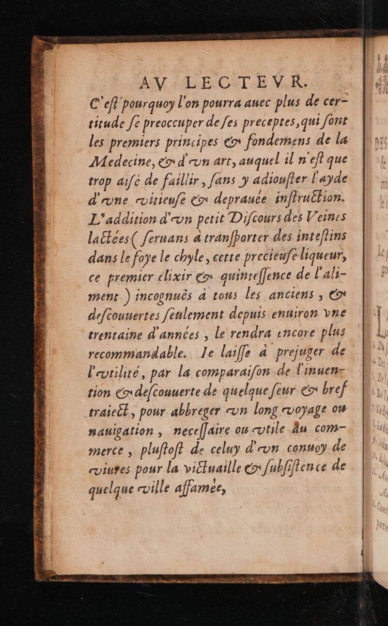 La ADVERSE La > 4 ss MATE te TS 4 : à RE À = LS rs 7 HÉSIESS PELLE: ME : 2 À 4 257 2.3 i 3 : CPE, LE DRE D + à 4 de bec ue MURS gs id * ‘< Lex er NS TETE +4 PRET # PS os M A FHNNERRE RTE 5 LA BR ST AY LE CITE NM C'eft pourguoy l'on pourra auec plus de cer- tiude [e preoccuper de fes preceptes,qui font les premiers principes € fondemens de la Medecine, end vn arr, auquel il n'eftque d'une itienfe € deprauce inftrutlion. L'addition d'on petit Difcours des Veines laétces( fermans a tranfborter des inteflins dans le foye le chyle, cette precieufe liqueur, ce premier clixir € quinreffence de l'als- ment.) incognuës 4 tous les anciens , € defcounertes fenlement depuis enuiron vne trentaine d'années , le rendra encore plus recommandable. Ie laiffe à prejuger de l'utilité, par la comparaïifon de l'inuen- tion Cr defcouuerte de quelque feur & bref traiet, pour abbreger un long voyage 04 RaUIgALION , necelfaire ou cotile Âu com- merce , plufioft de celuy d'on conso) de quelque ville affamee,