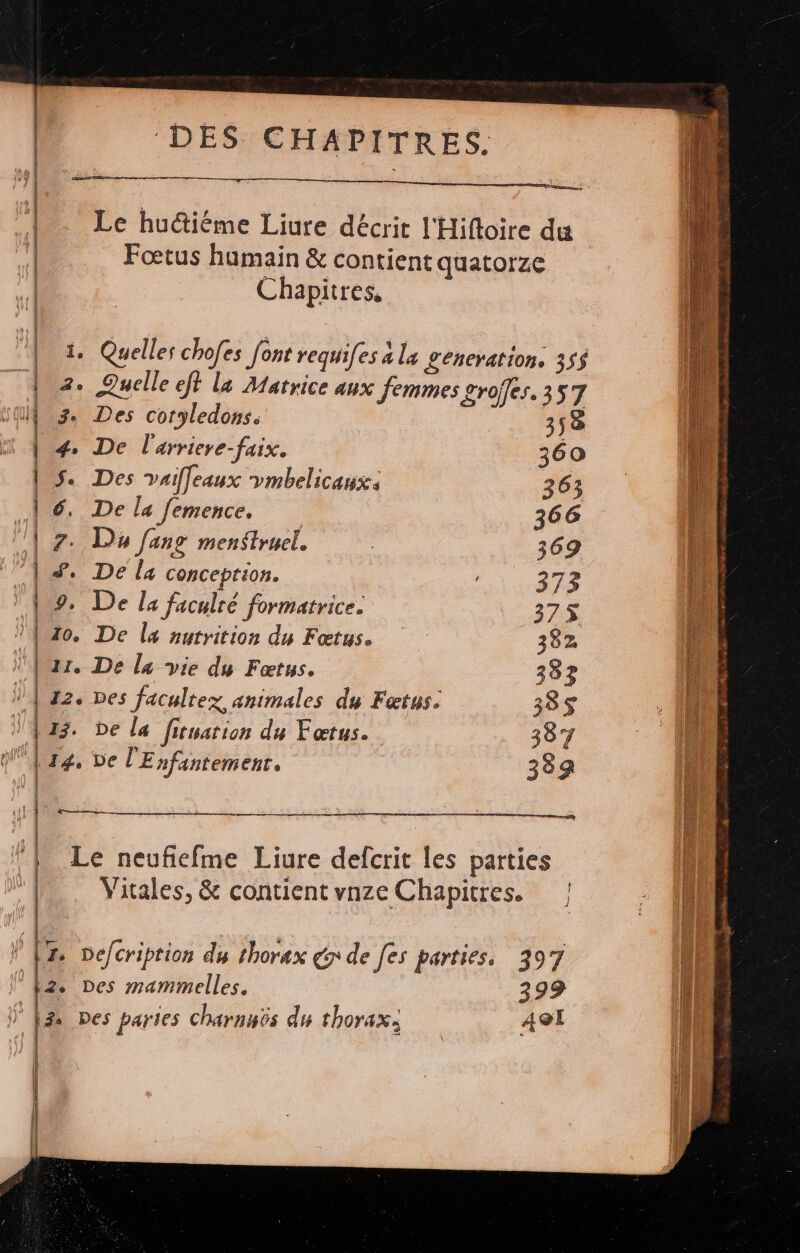 Le huctiéme Liure décrit l'Hifloire du Fœtus humain & contient quatorze _ Chapitres, « nn a a 1. Quelles chofes font requi[es à la £Leneration. 35$ 2. Quelle ef la Matrice aux femmes grofles. 357 | 3. Des cotyledons. 358 4. De l'arriere-faix. 360 | $. Des vaifeaux ymbelicaux. 363 | 6, De la femence, 366 | F7. D fans menstruel. | 369 | #. De la conception. 373 | 9. De la faculté formatrice. 375 {0o. De la nutrition du Fœtus. 382 (ur. De l« vie du Fœtus. 333 | 12. Des facultez animales du Fœtus: 385$ |13. be la fituation du Fœtus.. 387 d | 14, De l'Enfintement. 384 mm eee re A em Le neuficfme Liure defcrit les parties Vitales, & contientvnze Chapitres. | ! [ Defcriprion dy thorax x de [es parties. 397 |z. Des mammelles. 399 ” f3 Des paries charnuts du thorax, | A9