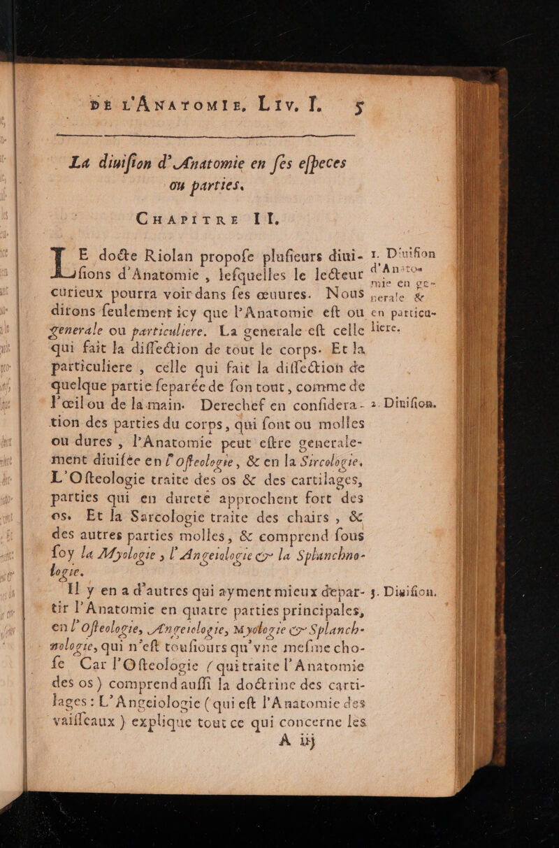 La dinifion d’ Anatomie en fes efbeces 04 parties, CHaAvitre l'E, E dote Riolan propofe plufeurs diuni- fions d'Anatomie , lefquelles le leteur Curieux pourra voir dans fes œuures. Nous Generale où particuliere. La generale eft celle qui fait la diffeétion de tout le corps. Et la particuliere , celle qui fait la diffe“tion de quelque partie feparée de fon tout, comme de Pœilou de la main. tion des parties du corps, qui font ou molles ou dures , l’Anatomie peut eftre gencrale- ment diuiféeen/ Offeologre, &amp; en la Sircologie, L'Ofteologie traite des os &amp; des cartilages, parties qui en dureté approchent fort des os, Et la Sarcologie traite des chairs , &amp;c des autres parties molles, &amp; comprend fous foy la Myologie ; l'Angesalogie &amp;y la Splunchne- loge. tir l’Anatomie en quatre parties principales, en l’offeclorie, Ængerelogre, M yoloz ie c Splanch- mologie, qui n'eft toufiours qu'vne mefme cho- fe Car l'O fReologie / quitraite l’ Anatomie des os} comprend auffi la doétrine des carti- fages : L’Angeiologie (qui eft l'Anatomie des vaillcaux } explique tout ce qui concerne Les À ii 1. D'uifion d'Anitos mie n ge- nerale &amp; En patticu- liere.