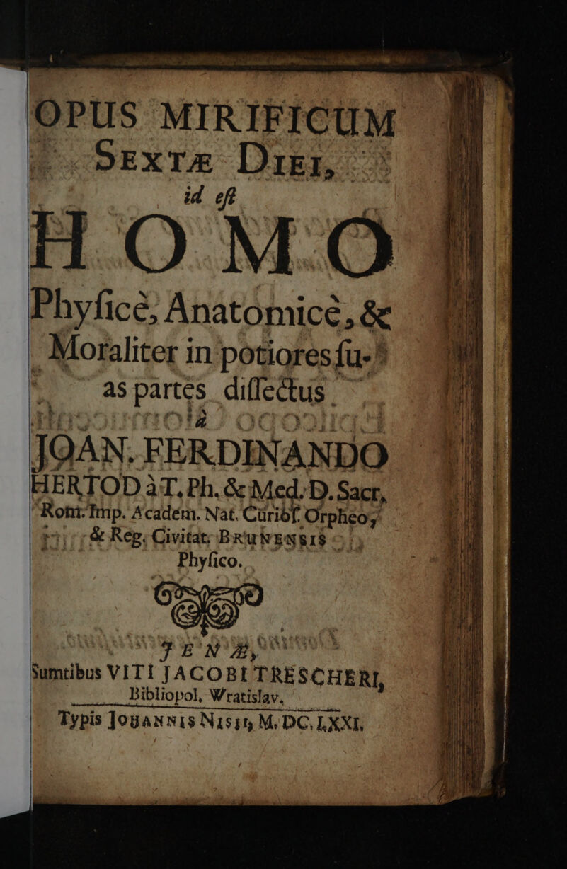 OPus MIRIFICUM ^ 5ExTE Dien | id eff O MO Phyficé, Anatomicé, &amp; , Moraliter in potiores fu-* as par diffectus JOAN. FERDINANDO HERTOD àT, Ph. &amp; Med. D. Sacr, Rohr. Tmp. Académ. Nat. Cüribf. Orpheo; r1 r&amp; Reg; Civita; BRukEwgIS Phyfico. i NAE a uris Sumtibos VITI JACOBI TRESCHERI, Dibliopol, Wratislav. Typis ]o8an nis Nisim M. DC, LXXI.