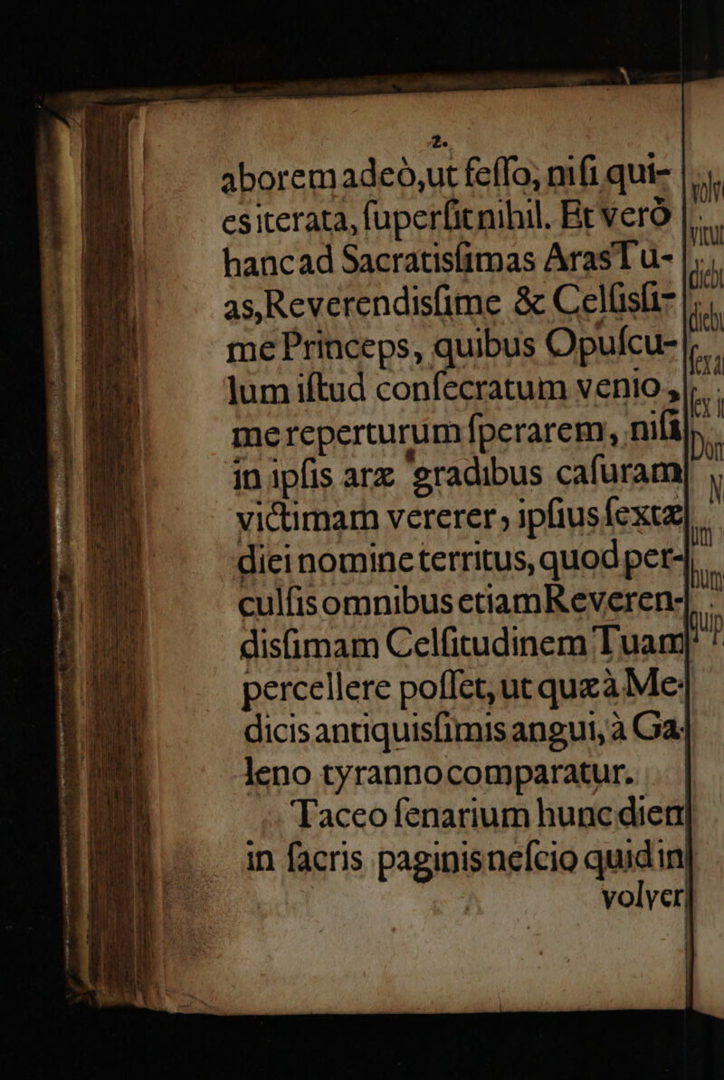 hi aboremadeó,ut feffo, mfi qui- csiterata, fuperfitnibil. Brveró hancad Sacratisfimas ArasT u- as Reverendisfime &amp; Celüsfi- me Princeps, quibus Opufcu- |j. lum iftud confecratum venio, E. mereperturum fperarem, nifi. in ipfis arx gradibus cafuramy , victimarn vererer, ipfiusfexuz| diei nomincterritus, quod per4,. culfisomnibus ecramKR everen- T disimam Celfitudinem Tuam i percellere poffet, ut quzà Me; dicisantiquisfimis angui, à Ga] leno tyrannocomparatur. Taceo fenarium huncdiern in facris paginisnefcio quidin| volver] Yol VIQU VS (ieb