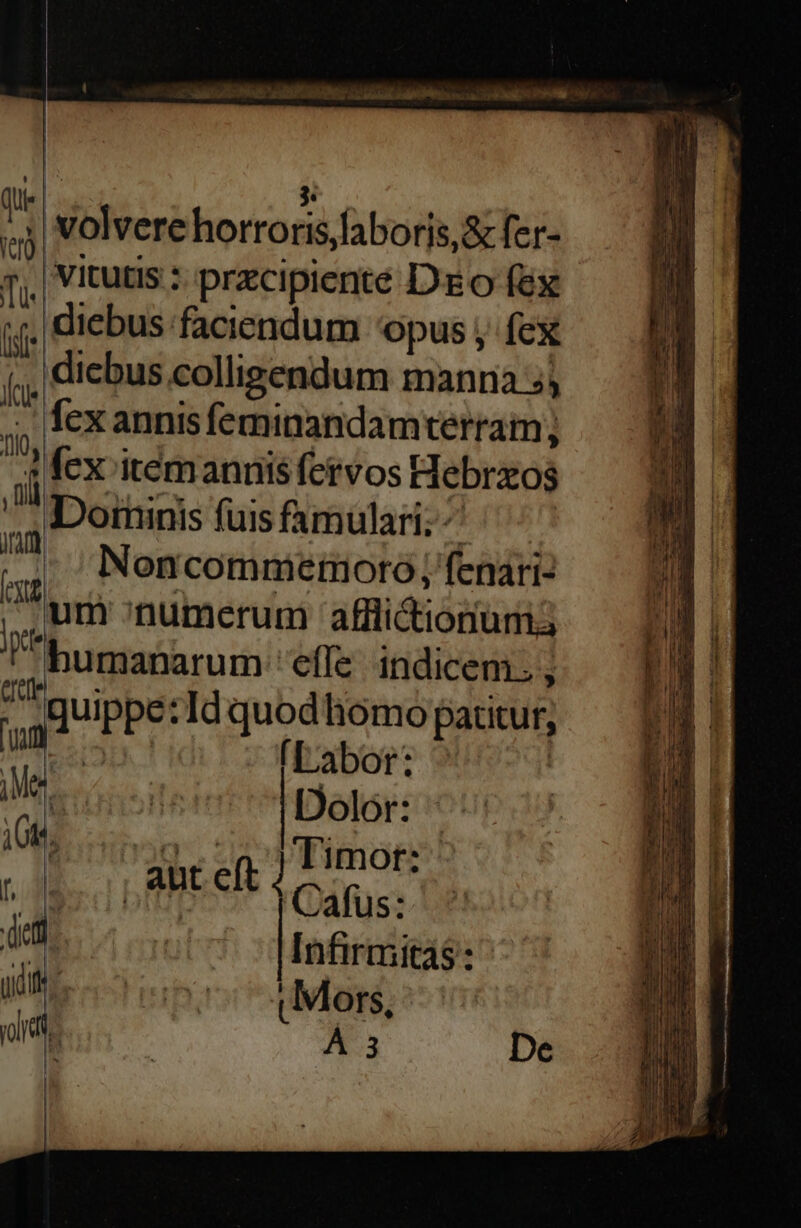 e. » E , | volvere hortoris,laborjs,& fer- 7| Vitutis : przcipiente Deo fex jj. diebus faciendum opus , fex dicbus colligendum manna 5; fex annis feminandamterram fcx itemannis fervos Hebrzos Dorninis fuis famulari; ^ ; Noncommemoro; fenari- um numerum afli&ionum3 humanarum effe. indicem; ; ke TO, , il TT Quippe: Id quodliomo patitur; u iuis Labor: ^ P Dolor: : AS a inre * Timor: | : I$ 1 DEBE cft Y Cáfus: jun! Infirmitas: , y Hh ! [j. i