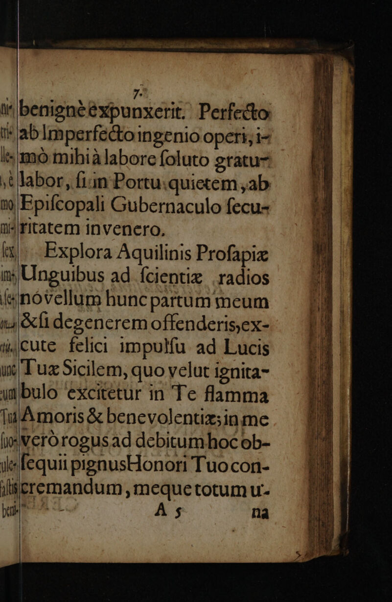 Z2 ibenignééxpunxerit.' Perfecto '* abImperfedoingenio operi; i- I mó mihiàlaborc foluto gratu- ;&amp; labor, fian Portu quietem ,ab m Epifcopali Gubernaculo fecu- 1; ritatem invenero. Explora Aquilinis Profapiz ;Unguibus ad fcientiz .radios Ienóvellum hunc partum meum 14 &amp;fidegenerem offenderis,ex- ijjcute felici 1mpulfu. ad Lucis a der 9icilem, quo velut ignita ur bulo excitetur in Te flamma Tuy Amoris &amp; benevolentiz;inme ip Vero rogus ad debitum hoc ob- is fequii pignusHonori Tuocon- iliicremandum ; inequetotumu- pe^ A s nà ,