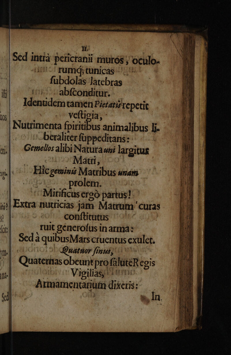 | Hn | Sed intià perictanii murós ; oculo: | U- rumdq;tunicas fubdolas latebras abfconditur. Idenudem tamen Piezatiz repetit x veftioia, | Nutrimenta fpiritibus animalibus Ii | -beraliter füppeditans: Geimellos alibi Natura uai largitug Matti, | Hic geminit Matribus unam ^17. prolem. | ^Minficuseroó partis) — j| Extra nutricias jam Matrum ' curas conflitutus ^'^ : ruit génerofus in arma: Sed à quibusMars cruentus cxulet. eponoi 9l dOsatrier femi, Quaterias obeuntpro füluteR egis ——— Lx e E Y 3 uel xu v a m taper. Cru E SERE RC U EUM TY Peor psp Ir T i c pur . NENESmAR ges LE Eee : - A c am  PL ^ te ' s m C. Re e: 7-2 Lem . E c Ed - —— - —À—73 e E : ——-— DE CIE EUR — — v -— — SeuocrN I ues RE - Edd o m RU cm acude Muse 5 x a umE m e m - ; c : : - -— -— - n t M ——— E E RM E EIL — DOCE E ———— — —À - — ET m e UN In.