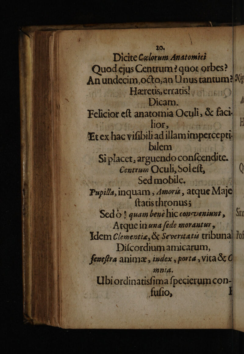 S — i Dicite Celorem. Anatomici Quod ejus Centrum ? quot orbes? | Anundecim,octo;ao Unus cantum? Xj Hareus,errats!. | Dicam. Fcliciot eft anatomia Oculi, &amp; faci. lior, ; 'Ecex hac vifibilrad illamimperceptt- bilem Si placet, arguendo confcendite. Centrum Oculi, Soleft, Sedmobile, .. Pupil/a, inquam ; Amoris , atque MaJe ;o. ftadsthronuss Sedó ! quam bené hic copcveninnut , Atque I uxa fede 380* AME HY , Ydem Clementia, &amp; Severitatis tribunal Tof Difcordiuumamicarum, —.— fexcftra anima , index , porta , vita &amp; C | imnuta. Ubiordinatisfima fpecierum con- fufio, :