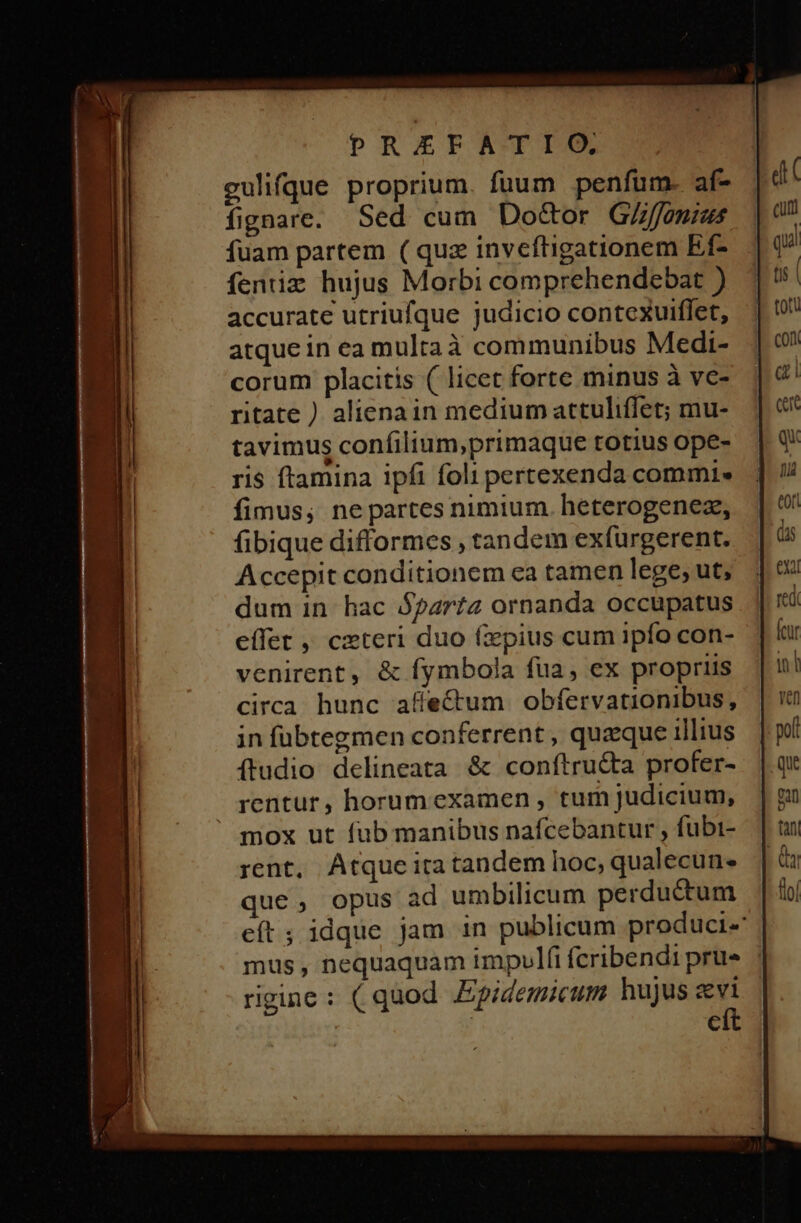 DREFATIGO, gulifque proprium. fuum penfum. af- fignare. Sed cum Do&amp;or G/ffonius fuam partem ( quz inveftigationem Ef- fentiz hujus Morbi comprehendebat ) accurate utriufque judicio contexuiffet, atque in ea multaà communibus Medi- corum placitis ( licet forte minus à ve- ritate ) alienain medium attuliffet; mu- tavimus confilium,primaque totius ope- ris ftamina ipfi foli pertexenda commi. fimus; nepartes nimium. heterogenez, (ibique difformes , tandem exfurgerent. Accepit conditionem ea tamen lege; ut, dum in hac Bparta ornanda occupatus effet ,' czteri duo fzpius cum ipfo con- venirent, &amp; fymbola fua, ex propriis circa hunc affe&amp;um obfervationibus, in fubtegmen conferrent , queque illius ftudio delineata &amp; conftru&amp;a profer- rentur, horumexamen , tum judicium, ' mox ut fub manibus nafcebantur , fubi- rent, Atque ira tandem hoc, qualecun- que, opus ad umbilicum perductum eft ; idque jam in publicum produci- mus , nequaquam impulfi fcribendi prue rigine : ( quod JEpidemicum hujus e C