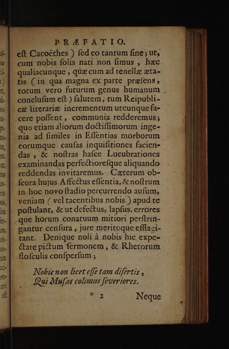 e(t Cacoéthes ) fed eo tantum fine ; ut; cum nobis folis nati non fimus , hzc. qualiacunque , quz cum ad tenellz zta- tis (in qua magna ex parte praíens ; totum vero futurum genus humanum conclufüum eft ) falutem, tum Reipubli- cà literaria incrementum utcunque fa» cere poflent , communia redderemus; quo etiam aliorum do&amp;iflimorum inge- nia ad fimiles 1n Effentias morborum eorumque caufas inquifitiones facien- das , &amp; noílras hafce Lucubrationes | examinandas perfe&amp;tiorefque aliquando reddendas 1invitaremus. .. Caxterum ob- fcura hujus A ffe&amp;us eflentia, &amp; noftrum in hoc novo ftadio percurrendo aufum, veniam / vel tacentibus nobis ) apud te poftulant, &amp; ut defectus, lapfus, errores que horum conatuum mitiori perftrin- gantur cenfura , jure meritoque efflaei- tant. Denique noli à nobis hic expe- &amp;are pictum fermonem , &amp; Khetorum flofculis confperfum ; Nobis non licet effetam difertis , Qui Mufas colimus feueriores.