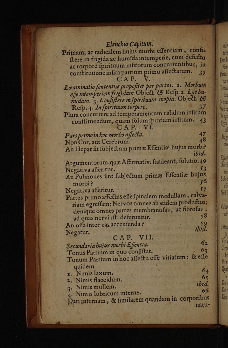 EVIL mS m m e Elenchus Capitum. Primam, ac tadicalem hujus morbi effentiam , confi. ftere 1n frigida ac humida intemperie, cum defe&amp;ta ac torpore fpirituum infitorum concurtentibus, in conftitutione infita partium primo affectarum. | 55 : QA P. M. effe intemperiem frigidam Object. t9 Refp. 2. Eje bu- midam. 3. Confiffere m [pirituurn inopia. Obje&amp;. (9 Refp, 4. n/pirituum torpore, Plura concurtere ad temperamentum calidum infitum conftituendum, quam folum fpiritum infitum..— 43 CA PPSDYyT ! Pars primoin boc morbo a rffecia. 47 Non Cor, aut Cerebrum. 48 An Hepar fit fubje&amp;um prima Effentiz: hujus ^id ibid. Argumentorum,qux Affirmativ. fuadeant; folutio. 49 Negativaafleritur. $53 An Pulmones fint fubje&amp;um prima Effentiz hujus morbi ? jo Negativa afferitur. 7 Partes primo affetas effe fpinalem medullam , calva- riam egrefíam; Nervos omnesab eadem produ&amp;os; denique omnes partes membranofas , ac fibrofas , ad quas nervi ifti deferuntur. $;9 An offainter eas accenfenda ? ;9 Negatur. ibid. GA UPVIE Secundaria bujus morbi E entia. 62 Tonus Partium in quo confiftat. 63 'Tonum Partium in hoc affe&amp;u effe vitiatum: &amp; effe quidem : x. Nimis laxum. 64 2. Nimis flaccidum. | 65 3. Nimis mollem. | ibid. 66 4. Nimis lubricum interne. Dariinternam , &amp; fimilarem quandam in corporibus natu-