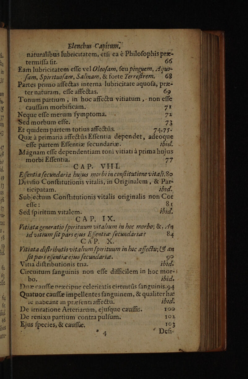 naturálibus lubricitatem, etfi ea € Philofophis pre- | termiffa fit. | 66  Éam lubricitatem effe vel OJeofam, feu pinguern, /19uo- . fam, Spirituofam, Salinam, &amp; forte Terreffrem. —. 68 Partes primo affectas interna lubricitate aquofa, prae- ter naturam, effe affectas. 69 Tonuni partium , in hoc affectu vitiatum ,- non effe cauffam morbificam. Zt Neque effe merum fymptoma. 71 Sed morbum efle. 73 Et quidem partem totius affedtüs. 74,75- Quz à primaria affectüs Effentia dependet, adeoque effe partem Effentize fecundarize. ibid. Mágnam effe dependentiam toni vitiati à prima hujus morbi Effentia. 77 —QAP. VHT E fentia fecundaria bujus morbi in conffitutione vitali.8o Divifio Conftitutionis vitalis, in Originalem , &amp; Par« ticipatam. ibid. Sub;ectum Confhitutionis vitalis originalis non Cor efle: 8 Sed fpiritum vitalem. ibi E CAP, TX. Vitiata generatio /pirituum vitalium in boc morbo; &amp;, fn id vitium fit pars ejus Eentize fecundarise? 84 CAP. X. Vitiata diffributia vitahum fptrituum in boc affectu; (9 an Jtt pa» s ejfentize ejus fecundarie. : go Vitia diftributionis tria. . ibid. Circuitum fanguinis non effe difficilem in hoc mor- bo. ibid. Du cauffe nrzcipue celeritatis cirtuitüs fanguinis:g4 Quatuor caufTe impellentes fanguinem, &amp; qualiter hz ie nabeant in przefenti affectu. ibid. De irriratione Arteriarum, ejufque cauffis. 100 - De renixu partium contra pulfum. 102 Ejus fpecies, &amp; cauffze. 103