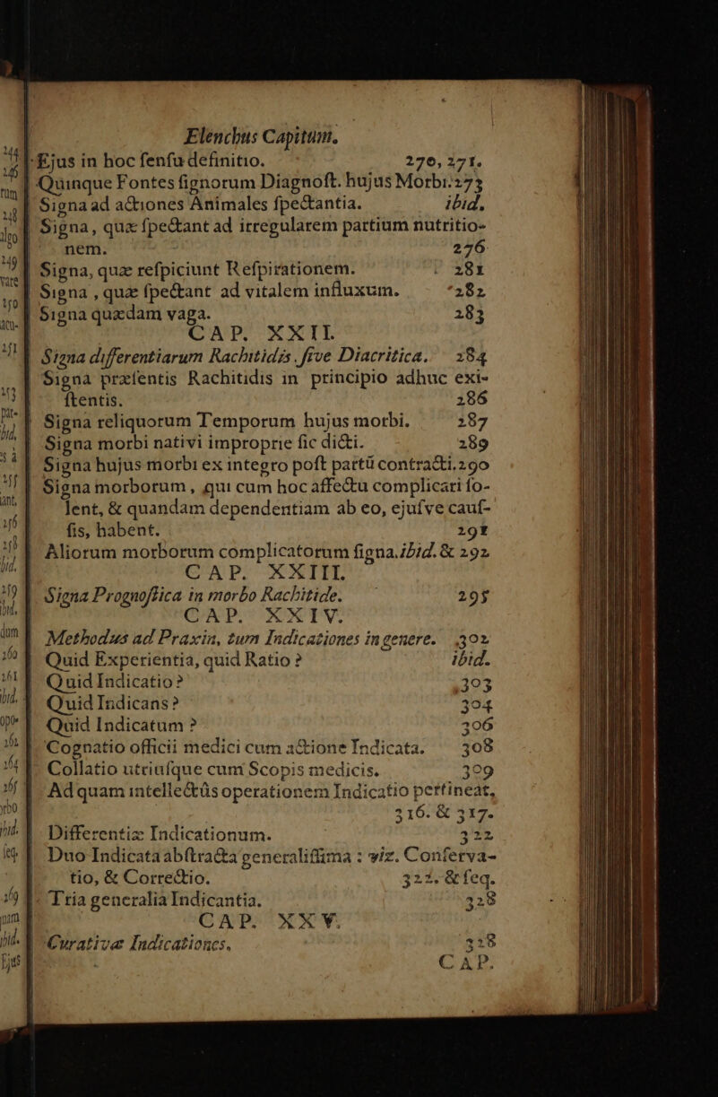 | Ejus in hoc fenfu definitio. 276, 271. | Quinque Fontes fignorum Diagnoft. hujus Morbi:273 Signa ad actiones Animales fpectantia. ibid, | Signa, qua fpe&amp;ant ad irregularem partium nutritio- nem. 276 Signa, quz refpiciunt Refpirationem. . 38x | Signa , quz fpe&amp;ant ad vitalem influxum. 282 | Signa quxdam vaga. 283 1 | CAP. XXII. | Signa differentiarum Rachitidzs. frve Diacritica. ^ 284 | Signa praíentis Rachitidis in. principio adhuc exi- ftentis. 2186 | Signa reliquorum Temporum hujus morbi. 287 | Signa morbi nativi improprie fic di&amp;i. 289 | Signa hujus morbi ex integro poft partü contratti.29o Signa morborum , qui cum hoc affe&amp;u complicati fo- lent, &amp; quandam dependentiam ab eo, ejuíve caut- fis, habent. ;ot Q uid Indicatio? 303 Quid Indicans? 394 Quid Indicatum ? 396 | 'Cognatio officii medici cum 3&amp;ione Tndicata. ^ 308 |» Collatio utriufque cum Scopis medicis. 399 Adquam intelle&amp;üs operationem Indicatio pertineat, | 3167&amp; 4117. Differentiz Indicationum. 32» Duo Indicataabftra&amp;a generalifüma : wiz. Conferva- tio, &amp; Corredtio. 322. &amp;feq. : Ttia generalia Indicantia. | CAP. XX VY. | Curative Indicationcs.