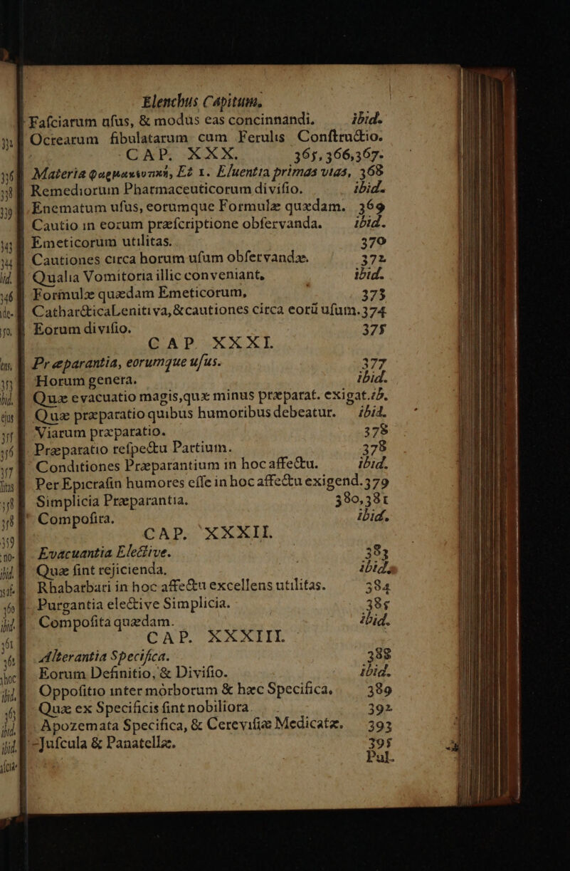 J| Fafciarum ufus, &amp; modus eas concinnandi, ibid. | Octearum fibulatarum. cum Ferulis. Confttu&amp;io. | (GANTS NU X, 365,366,367- (E Materia Qagnaxsonxt, Ez x. EJuentia primas vtas, 368 | Remediorum Pharmaceuticorum divifio. ibid. |, Enematum ufus, eorumque Formulz quxdam. 369 | Cautio in eozum prafcriptione obfervanda. —— iid. | Emeticorum utilitas. 379 | Cautiones circa horum ufum obfervandze. 372 | f| Qualia Vomitoria illic conveniant, ibid. | Formulz quadam Emeticorum, 373 .8 Cathar&amp;icaLenitiva, &amp;cautiones circa eorü ufutn. 374. , B Eorum divifio. 375 | CAP. XXXI A Preeparantia, eorumque ufus. 377 |: B Horum genera. ibid. Quz eyacuatio magis,qux minus praeparat. exigat.;5. | Qua praparatio quibus humoribusdebeatur. — 5/4. Viarum przparatio. Prasparatio refpe&amp;u Pattium. ' Conditiones Przeparantium in hoc affe&amp;u. | PerEpicra(in humores effe in hocaffe&amp;u exigend.579 | Simplicia Praeparantia, 390,381 ' Compofira. ibid. CAP. XXXII. Evacuantia Elective. : 383 | Quae fint rejicienda, ibid, Rhabatbari in hoc affe&amp;u excellens utilitas. 384 | Purgantia ele&amp;ive Simplicia. 38$ | Compofita quedam. ibid. CNP. NXAIIEL | | ooditerantia Specifica. 38$ | Eorum Definitio, &amp; Divifio. ibid. Oppofitio inter morborum &amp; hzc Specifica, 389 Quz ex Specificis fint nobiliora. p ap |. Apozemata Specifica, &amp; Cerevifia Medicatz. — 393 il -Jufcula &amp; Panatellz. 395 lia Pul.