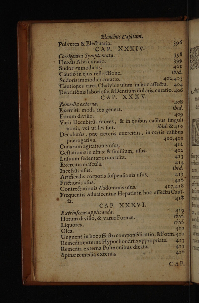 Pulveres &amp; Ele&amp;uaria. 396 CAP. XXXIV. Corrigentia Symptomata. ..- 398 Fluxüs Alvi curatio. * $99 Sudorimmodicus, | AOI Cautio in ejus reftri&amp;ione. ibid. Sudorisimmodici curatio. 402,403 loss citca Chalybis ufum inhocaffe&amp;u. 404 4 Dentitibnis laboriofze,&amp;Dentium dolcris, curatio. 406 CAP. XXXV. Remedia externa. '408 Exercitii modi, feugenera. ibid, Eorum divifio. 409 Varii Decubitüs mores, &amp; in quibus cafibus finguli noxii, vel utiles fint. ibid. &amp; 410 Decubitüs, pre ceteris exercitiis, in certis cafibus praerogativa. 410,41I Cunarum agitationis ufus. 412 Geftationis in ulnis; &amp; fimilium, ufus. 412; Lufuum fedentarorum ufus. 413 Exercitia mafcula. 414 Incefsüs ufus. ibid. Attificialis corporis fufpenfionis ufus. 41f Fri&amp;ionis ufus. 416. Contre&amp;ationis Abdominis ufus. 417,418 Frequentis Adnafcentie Hepatis in hoc affectu Cauf- fa. 419 CAP. XXXVI. Extrinfecus applicanda. ^ 419 Horum divifio, &amp; variae Forma. ibid. Liquores. iid. 5 Olea. 420 Unguent.in hoc affectu componé&amp;diratio, &amp;Fotm.42 z Remedia externa Hypochondriisappropriata. (423 Remedía externa Pulmonibus dicata. 2$ MibcCewA T.
