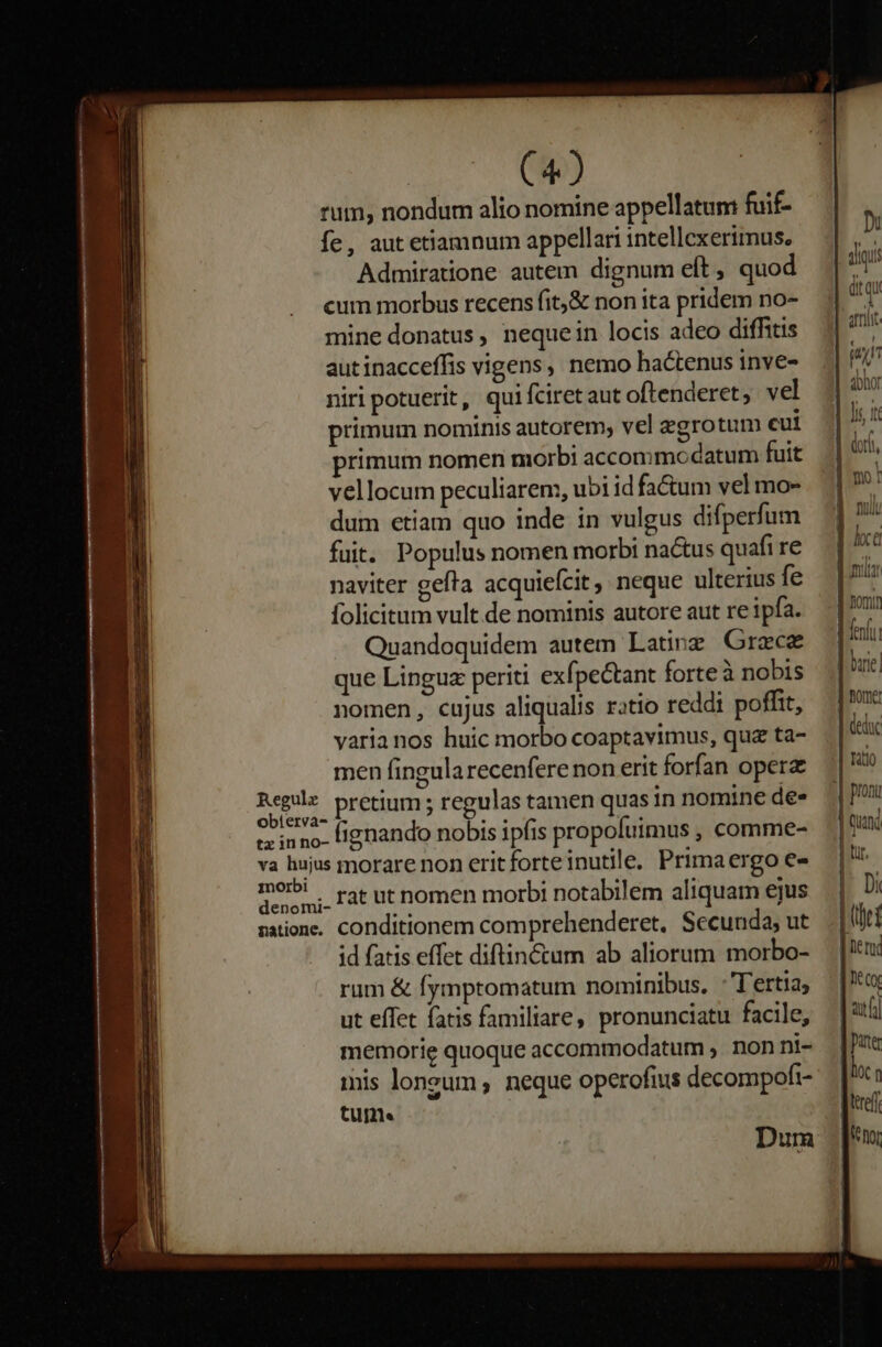 rum, nondum alio nomine appellatum fuif- fe, autetiamnum appellari intellexerimus. Admiratione autem dignum elt , quod cum morbus recens fit,&amp; non ita pridem no- mine donatus, nequein locis adeo diffitis autinacceffis vigens, nemo hactenus inve- niri potuerit, qui fciret aut oftenderet, vel primum nominis autorem, vel zgrotum cui primum nomen morbi accommodatum fuit vellocum peculiarem, ubi id fa&amp;tum vel mo- dum etiam quo inde in vulgus difperfum fuit. Populus nomen morbi na&amp;us quafi re naviter gefta acquiefcit , neque ulterius fe folicitum vult.de nominis autore aut re ipfa. Quandoquidem autem Latin Grzcz que Linguz periti exípectant forteà nobis nomen, cujus aliqualis ratio reddi poffit, varianos huic morbo coaptavimus, quz ta- men fingula recenfere non erit forfan opere nic pretium ; regulas tamen quas in nomine de» erinno. tignando nobis ipfis propofuimus , comme- va hujus rmorare non erit forte inutile, Primaergo e« morbi. rat ut nomen morbi notabilem aliquam ejus natione. conditionem comprehenderet. Secunda; ut id fatis effet diftin&amp;ctum ab aliorum morbo- rum &amp; fymptomatum nominibus. :'Tertia, ut effet fatis familiare, pronunciatu facile, memorie quoque accommodatum , non ni- mis longum, neque operofius decompofi- tume Dum ] hxc Vni domi fenfu | buie | nome (educ :| ratio | pron | quad | Lr, | Di |i | ner lt cx atf) ptr [loc : leref [^ nor