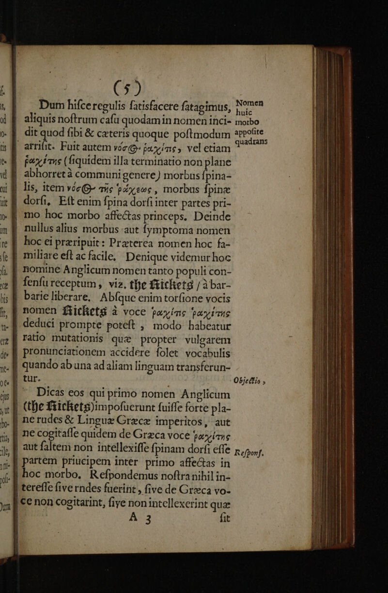 ($2 Dum hifce regulis fatisfacere fatagimus, Nomen aliquis noftrum cafu quodam in nomen inci- moibo dit quod fibi &amp; cateris quoque poftmodum GPcR arriüt. Fuit autem voe» juy/ne,. vel etiam ? Pax ime (fiquidem illa terminatio non plane abhorretà communi genere) morbus fpina- | lis, item vóe(g- qiie paene , morbus fpine | dorfi, Eft enim fpina dorfi inter partes pri- mo hoc morbo affectas princeps. Deinde | nullus alius morbus aut Íymptoma nomen hoc ei przripuit: Praterea nomen hoc fa- | miliare eft ac facile, Denique videmur hoc , | nomine Anglicum nomen tanto populi con- | fenfu receptum , viz, tbe fiicketg / àbar- barie liberare, Abfque enim tor(ione vocis | nomen fiitletg à voce payíns palin |! deduci prompte poteft , modo babeatur ratio mutationis que propter vulgarem | pronunciationem accidere folet vocabulis | quando ab una adaliam linguam transferun- | tur. Objettio ; | Dicas eos qui primo nomen Anglicum | (tBe fiichets)impofuerunt fuiffe forte pla- | nerudes &amp; Lingue Grece imperitos, aut | ne cogitafle quidem de Grzca voce país | aut falten non intellexiffe fpinam dorf: effe Refponf. | partem priucipem inter primo affectas in f hoc morbo. Refpondemus noftranihil in- terefle five rndes fuerint , five de Greca vo- |C€ non cogitarint, fiye nonintcllexerint qua | A 3 fit
