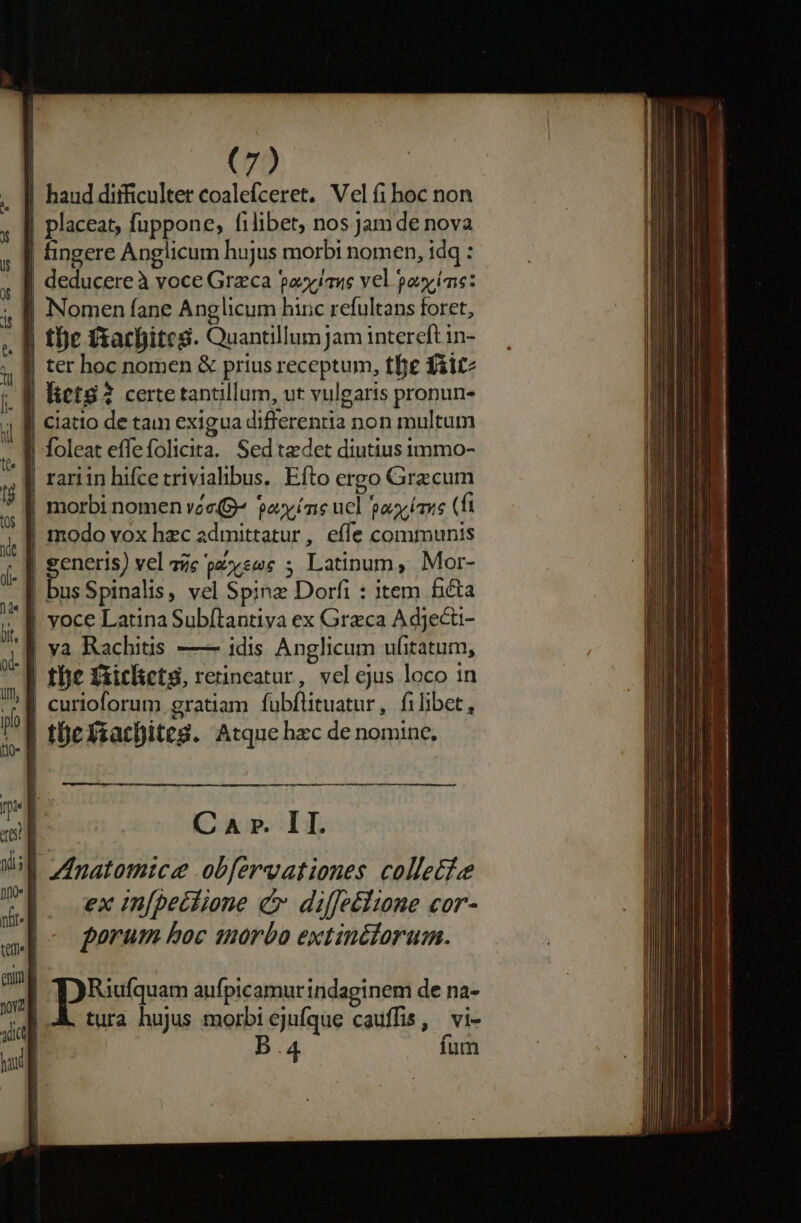 | haud ditficulter coalefceret. Vel fi hoc non | placeat, fuppone, filibet, nos Jamde nova | fingere Anglicum hujus morbi nomen, idq : | deducereà voce Greca pooyjaue vel poyíne: | Nomen fane Anglicum hinc refultans foret, - f tbe fsacbites. Quantillum jam intereft in- j| ter hoc nomen &amp; prius receptum, tfe fiitz lictS? certe tantillum, ut vulgaris pronun- Ciatto de tam exigua differentia non multum | foleat effefolicita. Sedtadet diutius immo- | rariin hifcetrivialibus,. Efto ergo Grzcum | morbi nomen vee(g^ pax íns ucl poyíase (fi | modo vox hzc admittatur, effe communis ^] generis) vel zc parse ; Latinum, Mor- | busSpinalis, vel Spinz Dorfi : item fita yoce Latina Subítlantiva ex Grzca A dject- | va Rachitis —— idis Anglicum ufitatum, tbe £xiclictg, rerincatur, vel ejus loco in | curioforum gratiam fubftituatur, filibet, tücXsacDiteg. Atque hzc de nomine, t —MMÀ—M À C A ». II. | zImatomice .obfervationes collecte |. exin[becfione c diffeéline cor- forum boc morbo extinctorum.