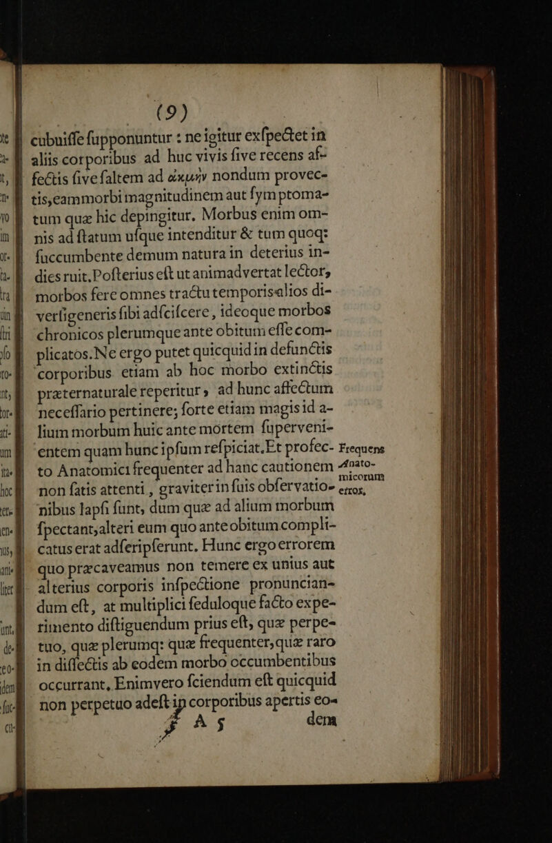 | cubuiffe fupponuntur : ne igitur exfpe&amp;tet in | aliis corporibus ad huc vivis five recens af- - fetis fivefaltem ad Zxuxv nondum provec- l| tis,eammorbi magnitudinem aut fym ptoma- | tum quz hic depingitur. Morbus enim om- nis ad ftatum ufque intenditur &amp; tum quoq: faccumbente demum natura in deterius in- dies ruit. Pofterius eft ut animadvertat lector, morbos fere omnes tractu temporis«lios di- verligeneris fibi adfcifcere, ideoque morbos chronicos plerumqueante obitum effe com- plicatos.Ne ergo putet quicquid in defunctis corporibus. etiam ab hoc morbo extinctis praternaturale reperitur, ad hunc affectum neceffario pertinere; forte etiam magisid a- lium morbum huic ante mortem fuperveni- | entem quam huncipfum refpiciat.Et profec- Frequens to Anatomici frequenter ad hanc cautionem 4fato- non fatis attenti , graviterinfüisobfervatio- eo, nibus lapfi funt; dum qu ad alium morbum fpectant;alteri eum quo ante obitum.complt- catus erat adferipferunt. Hunc ergo errorem quo przcaveamus non terere ex unius aut alterius corporis infpectione pronuncian- dum eft, at multiplici feduloque facto expe- rimento diftiguendum prius eft, quz perpe- tuo, quz plerumq: que frequenter, quz raro in diffectis ab eodem morbo cccumbentibus occurrant, Enimvero fciendum eft quicquid non perpetuo adeft ip corporibus apertis eo« 4 $5 dem