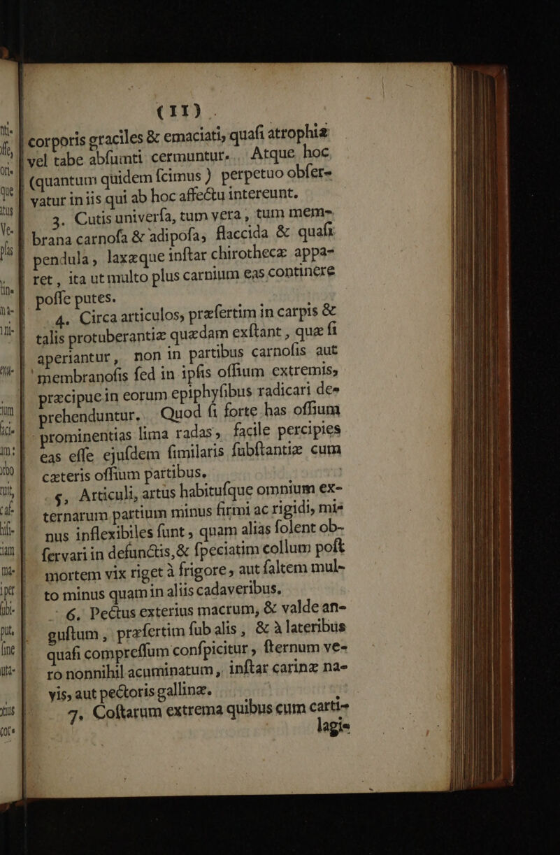 | 3. Cutis univerfa, tum vera , tum meme | brana carnofa &amp; adipofa, flaccida &amp; quafi | pendula, laxzque inftar chirothecz: appa- | ret, ita ut multo plus carnium eas contincre poffe putes. | .4. Circaarticulos, przfertim in carpis &amp; | talis protuberantiz quadam exftant , que fi | aperiantur, mon in partibus carnofis aut |' membranofis fed in ipfis offium extremis, precipuein eorum epiphyfibus radicari de» prehenduntur, Quod fi forte. has offium prominentias lima radas, facile percipies eas effe ejufdem fimilaris fubftantie cum cxteris offium partibus. | $, Articuli, artus habitufque omnium ex- ternarum partium minus firmi ac rigidi, mi nus inflexibiles funt ; quam alias folent ob- fervari in defunctis, &amp; fpeciatim collum poft mortem vix riget à frigore aut faltem mul- to minus quamin aliis cadaveribus. —- 6, Pectus exterius macrum, &amp; valde an- guftum , prafertim fubalis, &amp; à lateribus quafi compreffum confi picitur, fternum ve- ro nonnihil acuminatum , inftar carinz na» vis aut pe&amp;oris gallina. | 7. Coftarum extrema quibus cum carti- lagie