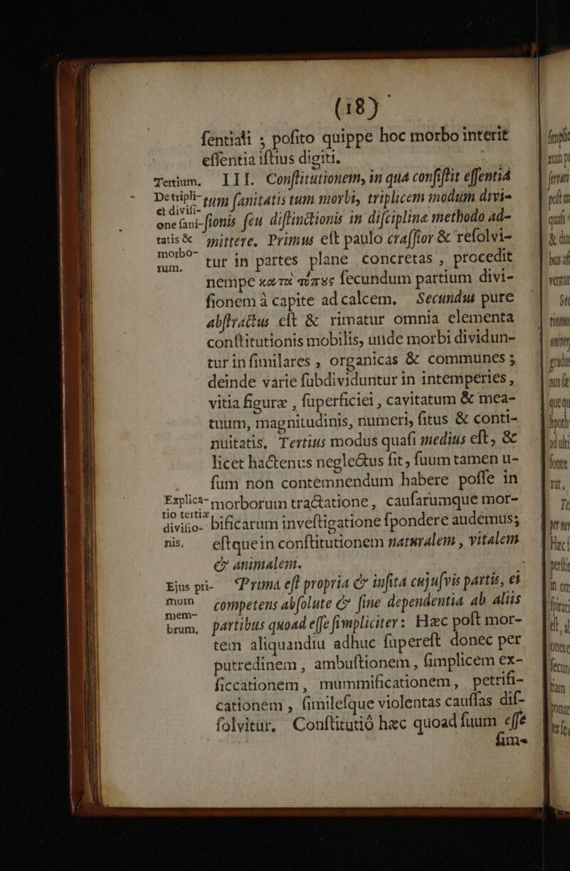 fentiali ; pofito quippe hoc morbo interit effentia iftius digiti. Tertium. IBS Con[litutionem, m quá confiftit effenti Detiph tut fanitatis tum morbi, triplicem modium divi- one fani-flottis feu. diflinctionis in difciplina methodo ad- us guitere. Prim eft paulo craffior &amp; refolvi- mm. tur im partes plane concretas , procedit nempe xar svzss fecundum partium divi- fionem à capite ad calcem. — Secundus pure abfirattus et &amp; rimatur omnia elementa conftitutionis mobilis, unde morbi dividun- turinfimilares , organicas &amp; communes; deinde varie fübdividuntur in intempeties, vitia figura , fuperficiei , cavitatum &amp; mea- tuum, magnitudinis, numeri, fitus &amp; conti- nuitatis, Tertius modus quaft medius eft, &amp; licet hactenus negle&amp;us fit; fuum tamen u- fum non contemnendum habere poffe in Expl morborum tra&amp;atione , caufarumque mor- diviio-: bificarum inveftigatione fpondere audemus; ni. — eftquein confüitutionem naturalem , vitalem c nmalem. Esp — Prima eff propria c infita cujuvis partis, ei mm. competens al(olute &amp;* fine dependentia ab aliis bmm, partibus quoad e[fe fimpliciter: Hxc poft mor- tem aliquandiu adhuc füpereft donec per putredinem , ambuftionem, fimplicem ex- ficcationem , mummificationem, petrifi- cationem , (imilefque violentas cauffas dif folvitur, Conftitutió hec quoad fasi ef m. fr xump jm pim qua &amp; du venti $t fi grid ws que m