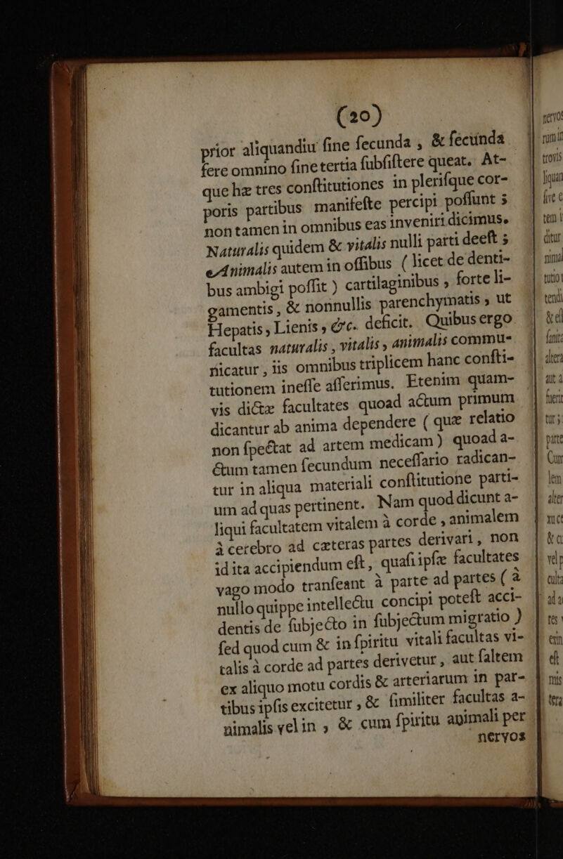 ^ ^ duis sie ^ud —— -— an A REDE: usdatalu. (20) prior aliquandiu fine fecunda , &amp; feciinda fere omnino fine tertia fubfiftere queat. At- que hz tres conftitutiones in plerifque cor- poris partibus manifefte percipi poflunt 5 non tamen in omnibus eas inveniri dicimus. Natalis quidem &amp; vitalis nulli parti deeft ; e Animalis autem in offibus ( licet de denti- bus ambigi poffit ) cartilaginibus ; forte li- gamentis , &amp; nonnullis parenchymatis y; ut Hepatis ; Lienis , &amp;'c. dehicit. Quibus ergo facultas naturalis , vitalis y animalis commu- ficatur,iis omnibus triplicem hanc confti- tutionem inelfe afferimus. Etenim quam- vis dictz facultates quoad actum primum dicantur ab anima dependere ( que relatio non fpe&amp;tat ad artem medicam ) quoad a- &amp;um tamen fecundum neceffario radican- tur in aliqua materiali conflitutione parti- um ad quas pertinent. Nam quod dicunt a- liqui facultatem vitalem à corde , animalem Acerebro ad cateras partes derivari, non id ita accipiendum eft, quafi ipfe facultates vago modo tranfeant à parte ad partes (à nullo quippe intelle&amp;u concipi poteit acci- dentis de fübjecto in fubjectum migratio ) fed quod cum &amp; in fpiritu vitali facultas vi- calis à corde ad partes derivetur , aut faltem ex aliquo motu cordis &amp; arteriarum in par- tibus ipfis excitetur » &amp; fimiliter facultas a- nimalis el in , &amp; cum fpiritu apimali per neryos | nemo | rum! troiis | ligi le C | teni |- ditur nima tutio tend &amp;d fani.
