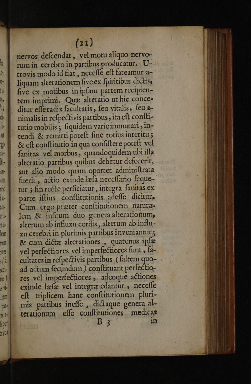 nervos defcendat , vel motu aliquo netyo- rum in cerebro in partibus producatur. U- trovis modo id fiat , neceffe eft fateamur a- liquam alterationem five ex fpiritibus dictis, five ex motibus in ipfam partem recipien- tem imprimi. Quz alteratio ut hic conce- ditur efferadix facultatis, feu vitalis, feu a- nimalis in refpectivis partibus ita eft confti- tutio mobilis ; fiquidem varieimmutari , in- tendi &amp; remitti poteft fine totius interitu ; &amp; elt conftitutio in qua confiftere poteft vel fanitas vel morbus, quandoquidem ubi illa alteratio partibus quibus debetur defecerit, aut alio modo quam oportet adminiftrata fuerit , a&amp;io exinde lzfa neceffario feque- tur 5 fin re&amp;te perficiatur , integra fanitas ex parte. iftius. conflitutionis adeffe. dicitur, Cum. ergo prater :conftitutionem. natuta- lem &amp; infitum. duo genera alterattonum, alterum ab influxu cordis , alterum ab influ- xu cerebri in plurimis partibus inveniantur; &amp; cum di&amp;z alterationes , quatenus ipíz vel perfectiores vel imperfectores funt , fa- cultatesin refpe&amp;tivis partibus (faltem quo- . ad actum fecundum ) conftituant perfectio- res vel imperfe&amp;iores ;. adeoque actiones eft triplicem hanc conítitutionem | pluri- mis partibus ineffe ,. di&amp;aque genera al- terationum . effe conflitutiones | medicas | Er tw. in