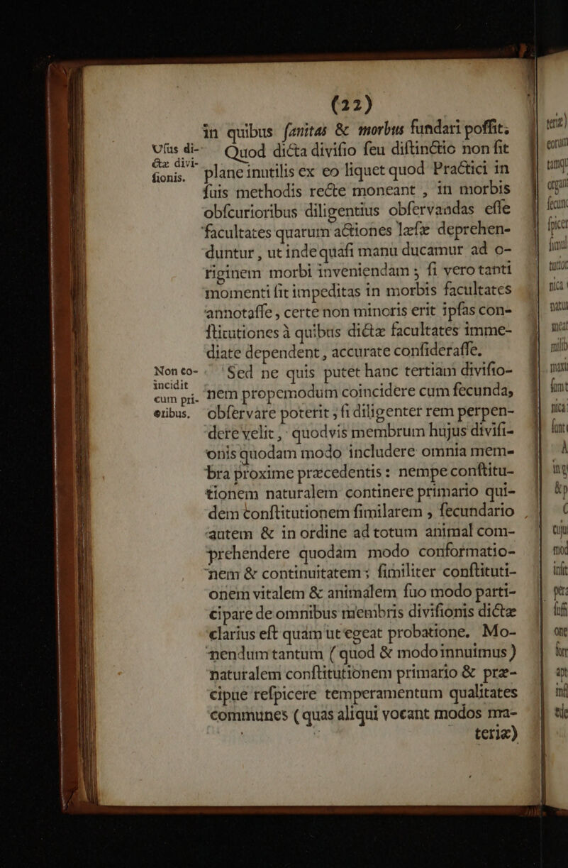 fionis. Non €o- incidit cum pii- €ribus. (22) in quibus (amitas &amp; morbus fundari poffit; Quod dicta divifio feu diftin&amp;tio non fit plane inutilis ex eo liquet quod Practici in fuis methodis recte moneant , in morbis obfcurioribus diligentius obfervaadas efle facultates quarum a&amp;iones lefe deprehen- duntur , ut indequafi manu ducamur ad o- riginem morbi inveniendam ; fi vero tanti momenti fit impeditas in morbis facultates annotaffe , certe non minoris erit ipfas con- Ititutiones à quibas dict facultates imme- diate dependent, accurate confideraffe. Sed ne quis putet hanc tertiam divifto- nem propemodum coincidere cum fecunda; obfervare poterit , fi diligenter rem perpen- dere velit ,: quodvis membrum hujus divifi- onis quodam modo includere omnia mem- bra proxime pracedentis: nempe conftitu- tionem naturalem continere primario qui- autem &amp; in ordine ad totum animal com- prehendere quodam modo conformatio- nem &amp; continuitatem ; fimiliter conftituti- onem vitalem &amp; animalem fuo modo parti- cipare de omnibus membris divifionis dicte clarius eft quam ut egeat probatione. Mo- nendum tantum (quod &amp; modoinnuimus) naturalem conftitutionem primario &amp; prz- cipue refpicere temperamentum qualitates communes ( quas aliqui vocant modos nma- | x teria) €—— M. RÓ —: qnz) var orga i