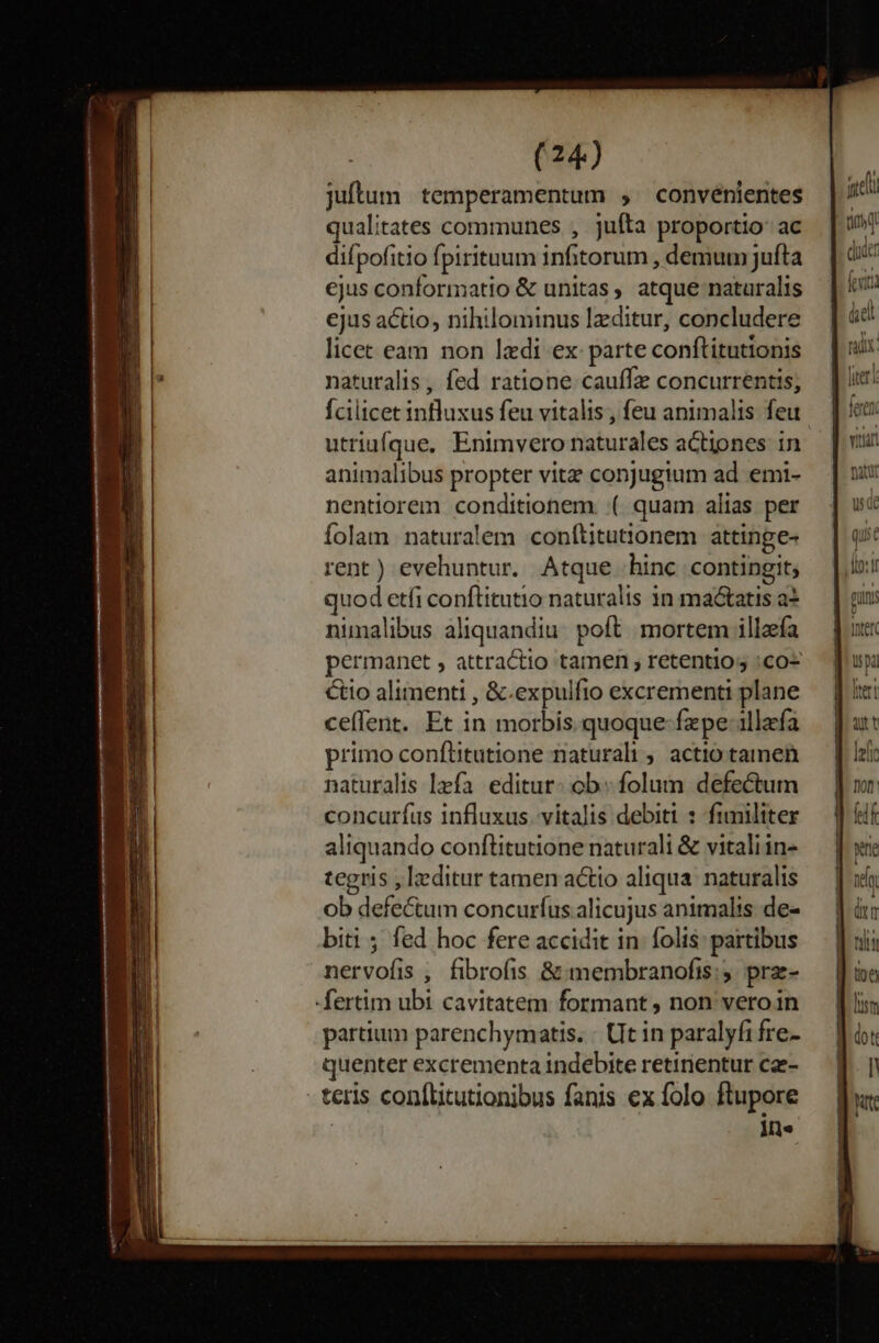 juftum temperamentum , ^ convénientes qualitates communes , jufta proportio: ac difpofitio fpirituum infitorum , demum jufta ejus conformatio &amp; unitas, atque naturalis ejus actio, nihilominus lzditur, concludere licet eam non lzdi ex parte conftitutionis naturalis , fed ratione cauffz concurrentis, animalibus propter vitz conjugium ad emi- nentiorem conditionem. ( quam alias per Íolam naturalem conftitutionem attinge- rent) evehuntur. Atque hinc contingit; quod etfi conftitutio naturalis 1n mactatis a* nimalibus aliquandiu. poft. mortem illefa permanet , attractio tamen , retentios :co- Cio alimenti , &amp;.expulfto excrementi plane ceffent. Et in morbis. quoque-fzpe-1llafa primo conftitutione naturali , actio tamen naturalis fa. editur: ob. folum defectum concurfus influxus. vitalis debiti : fimiliter aliquando conftitutione naturali &amp; vitali in- tegris , leditur tamen actio aliqua. naturalis ob defe&amp;um concurfus alicujus animalis de- biti ; fed hoc fere accidit in. folis: partibus nervofis , fibrofis &amp; membranofis:;5. prae- -fertim ubi cavitatem formant , non veroin partium parenchymatis. : UIt in paralyfi fre- quenter excrementa indebite retinentur cae- - teris con(litutionibus fanis ex folo ftupore Me qui : dto t guns