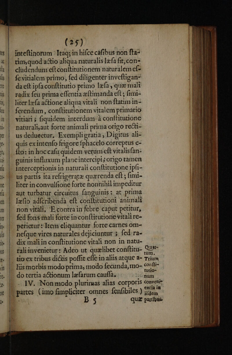 inteftinorum * Itaq; in hifce cáfibus non fta- tim;quod a&amp;io aliqua naturalis lzfa fit,con- clüdenduni eftconttitutionem naturalem ef- fe vitialem primo, fed diligenter inveftigans da eft ipfa conftitutio primo lafa , quae malt radix feu prima effentia e(timanda eft ; fimi- liter lzefa a&amp;ione aliqua vitali non ftatim in- ferendum, con(titutionem vitalem primario vitiari ; fiquidem interdum à conttitutione naturali,aut forte animali prima origo recti- us dedueetur, Exempli gratia , Digitus ali- quis ex intenfo frigore fphacelo correptus e- fio: in hoccafü quidem verum elt vitalis fan: guinis influxum plane intercipi; origo tamen interceptionis in naturali conftitutione ipfi- us partis ita refrigerata: quarenda eft ; fimi- liter inconvulfione forte nonnihil impeditur aut turbatur. circuitus fanguinis: at prima Iz(io adfcribenda eft conttitutioni animali non vitàli, E.contrain febre caput petitur, fed fons mali forte in conflitutione vitali re- petietur: Item eliquantur forte carnes om- ne(que vires naturales dejiciuntur 5. fed ra- dix mali in conftitutione vitali non in natu- raliinvenietur: Adeo ut quelibet conftitu- Q3sr- | tio'ex tribus dictis poffit effe in aliis atque a- Trium liis morbis modo prima; modo fecunda, mo- contti- - do tertia a&amp;ionum lafarum cauffa. end | .- IV. Non modo pluriraas alias corporis conveni: | partes. (imo funpliciter omnes fenfibiles ) Se ^ Ds qua paribus