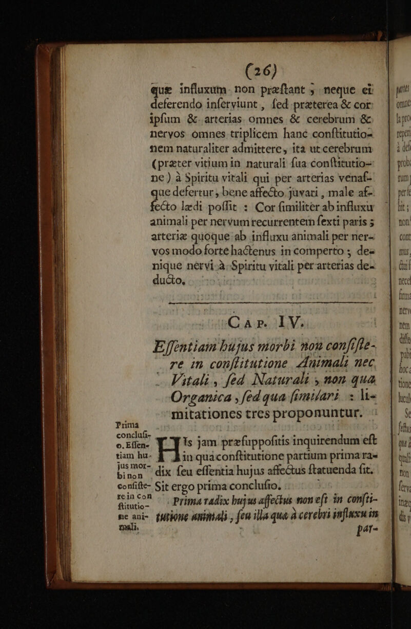 que influxum. non praeftant , neque er deferendo inferviunt , fed praterea &amp; cor: ipfum &amp;. arterias. omnes &amp; cerebrum &amp; neryos omnes triplicem hanc confütutio- nem naturaliter adnmiittere, ita ut cerebrum (preter vi&amp;um in. naturali fua conftitutio- ne ) à Spiritu vitali qui per arterias venaf- ue defertur , bene affe&amp;o.juvati , male af- fcéto laedi poffit : Cor (imiliter ab influxu animali per nervum recurrentem fexti paris 5 arterie quoque ab influxu animali per ner- vos modo forte hactenus in comperto ; de nique nérvi-à. Spiritu vitali per arterias de- ducto, Prima conclufi-  e. ? e. *. o. Eífen- Is jam przfuppofitis inquirendum eft tiam hu- d Ain quaconftitutione partium prima ra» jus mor-, 4. es ; x binen dix feu effentia hujus affectus ftatuenda fit. confifie- Sit ergo prima conclufto. . Wuno- — Prima Tadix bujus affecius moneft in confii- ne aui- (Milone Animali , fen illa qua à cerebui nux im mali. | p^r-