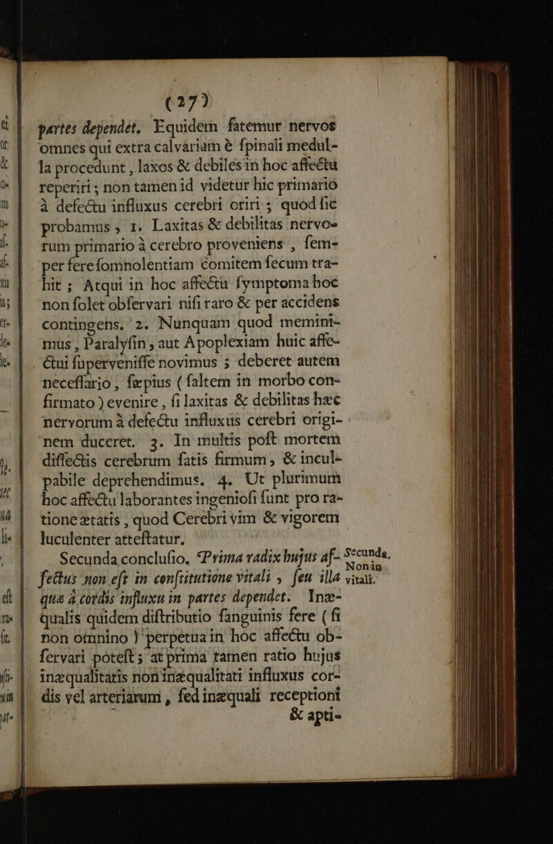 partes dependet, Equidem fatemur nervos omnes qui extra calvariam &amp; fpinali medul- la procedunt , laxos &amp; debilésin hoc affectu reperiri ; non tamen id videtur hic primario à defectu influxus cerebri oriri 5. quod fic probamus , 1. Laxitas &amp; debilitas nervo- rum primario à cerebro proveniens , fem- per ferefomnolentiam comitem fecum tra- hit; Atqui in hoc affe&amp;u fymptoma hoc non folet obfervari nifi raro &amp; per accidens contingens, 2. Nunquam quod memtini- mus , Paralyfin , aut Apoplexiam huic affe- Gui fuperveniffe novimus 5 deberet autem neceffario , faepius ( faltem in morbo con- firmato ) evenire , filaxitas &amp; debilitas hec nervorum à defectu influxus cerebri origi- | nem duceret, 3. In multis poft mortem diffe&amp;tis cerebrum fatis firmum, &amp; incul- pabile deprehendimus. 4. Ut plurimum hoc affectu laborantes ingeniofi funt pro ra- tione etatis , quod Cerebri vim &amp; vigorem luculenter atteftatur. — d Secunda conclufio. *Prima vadix bujus af- Senda, . d .v à . à onin fettus non eft in. con[titutione vitali , feu. illa vixai. qua à cotdis influxu in partes dependet. Ynze- Qualis quidem diftributio fanguinis fere ( fi non otnnino perpétua in hoc affe&amp;u ob- fervari poteft ; at prima tamen ratio hujus inzqualitatis noninzqualitati influxus cor- dis vel arteriarum , fed inzquali receptioni p &amp; apti-