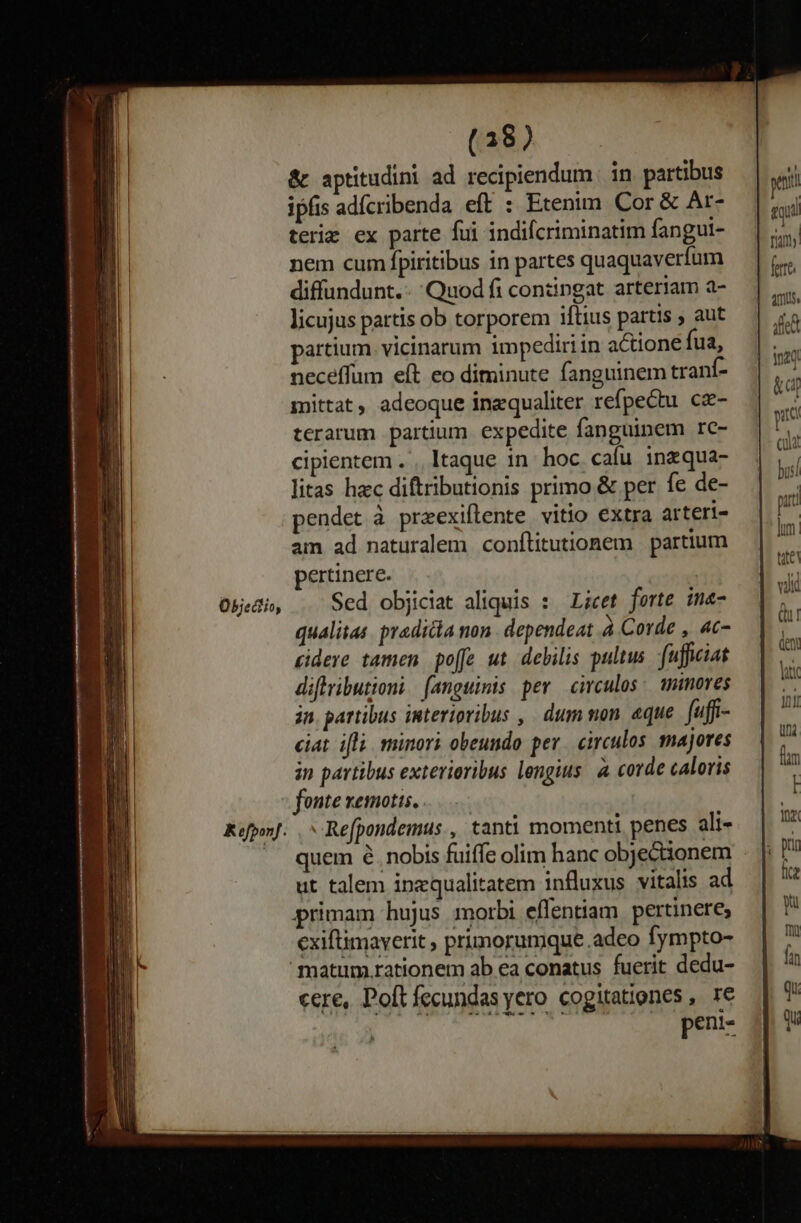 Objediio, Kofponf. (38) &amp; aptitudini ad recipiendum | in partibus ipfis adícribenda eft : Etenim Cor &amp; Ar- teriz ex parte fui indifcriminatim fangui- nem cum fpiritibus in partes quaquaverfum diffundunt. Quod fi contingat arteriam a- licujus partis ob torporem iftius partis , aut partium. vicinarum impediriin actione fua, neceffum eft eo diminute fanguinem tranf- mittat, adeoque inzqualiter refpectu cz- terarum partium. expedite fanguinem rc- cipientem . .. Itaque 1n: hoc. cafu. inzqua- litas hac diftributionis primo &amp; per fe de- pendet à praexiflente. vitio extra arteri- am ad naturalem conftitutionem | partium pertinere. Sed objiciat aliquis : Licet forte ima- qualitas. pradicla non . dependeat à Corde , 4c- cidere tamen po[e ut debilis pultus. fuficiat diflvibutioni | (angwinis per circulos. minores in. partibus interioribus ,. dum mon. eque fuffi- ciat ifli. minori obeundo per. circulos. majores in partibus exterioribus lengius. à corde caloris fonte xemotis. - Refpondemus., tanti momenti penes ali- quem 6. nobis fuiffe olim hanc objecionem ut talem inzqualitatem influxus vitalis ad primam hujus morbi effentiam. pertinere, cxiftimaverit , primorumque adeo fympto- cere, Poft fecundas yero cogitationes , 1€ peni- | amus alie * |- 120