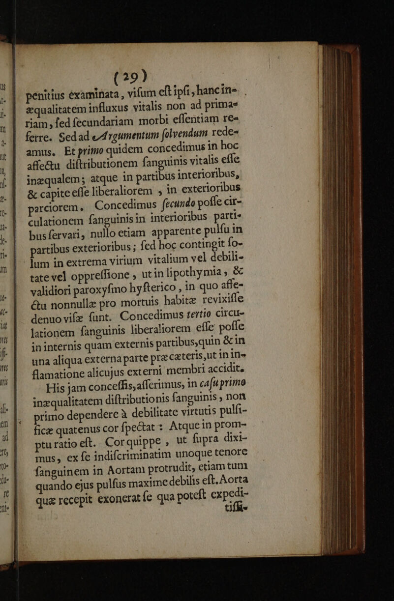 penitius examinata , vifum eft ipfi, hancin- squalitatem influxus vitalis non ad prima riam, fed fecundariam morbi effentiam re« ferre. Sedad e/frgumentum folvendum rede- amus, Etprimo quidem concedimus in hoc affe&amp;u. diltributionem fanguinis vitalis effe ingqualem; atque in partibus interioribus, &amp; capite effe liberaliorem , in exterioribus perciorem, Concedimus fecundo pofle cir- culationem fanguinis in interioribus parti» busfervari, nullo etiam apparente pulfu in partibus exterioribus ; fed hoc contingit fo- lum in extrema virium vitalium vel debili- tate vel oppreffione ; ut inlipothymia , &amp; validiori paroxyfmo hy fterico , in quo affe- &amp;u nonnulle pro mortuis habite revixiffe denuo vif funt. Concedimus tertio circu lationem fanguinis liberaliorem effe poffe ininternis quam externis partibus,quin &amp;in una aliqua externa parte pra cacteris,ut in 1n» flamatione alicujus externi membri accidit, - His jam conceffis,afferimus, in cafu primo inzqualitatem diftributionis fanguinis ; non primo dependere à debilitate virtutis pulfi- ficz quatenus cor fpe&amp;tat :. Atque in prom- pturatioeft. Corquippe , ut fupra dixi- mus, exfe indifcriminatim unoque tenore fanguinem in Aortan protrudit, etiam tum quando ejus pulfus rmaxime debilis eft. Aorta qu recepit exoneratíe qua potcft eue ti --