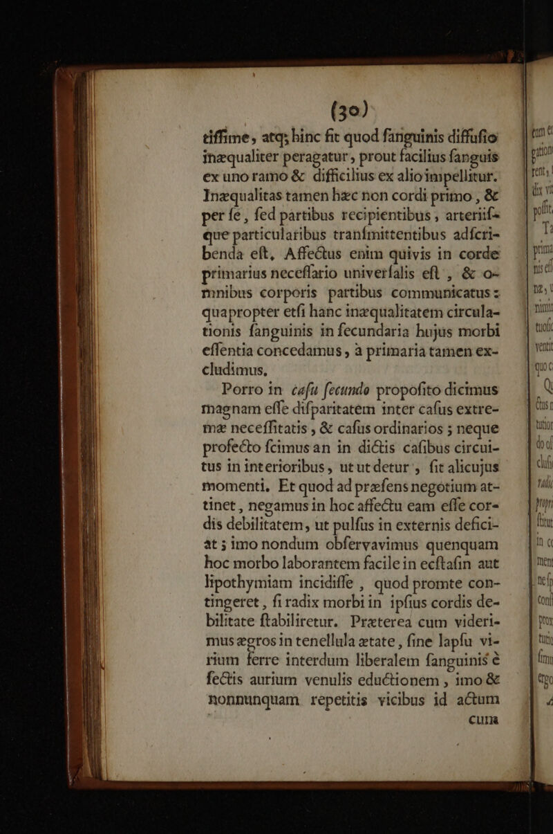 tiffime, atq; hinc fit quod fanguinis diffufio inzqualiter peragatur , prout facilius fanguis ex unoramo &amp; difficilius ex alioimpellitur. Inzqualitas tamen hxc non cordi primo , &amp; per fe, fed partibus recipientibus , arteriif4 que particularibus tranfmittentibus adfcri- benda eft, Affectus enim quivis in corde primarius neceffario univerfalis efl , &amp; o- mnibus corporis partibus communicatus z quapropter etfi hanc inzqualitatem circula- tonis fanguinis in fecundaria hujus morbi effentia concedamus , à primaria tamen ex- cludimus, Porro in cafu fecundo propofito dicimus magnam effe difparitatem inter cafus extre- ma neceffitatis , &amp; cafus ordinarios ; neque profecto fcimus an in di&amp;is cafibus circui- tus in interioribus, ututdetur , fit alicujus momenti, Et quod ad prefens negotium at- tinet , negamus in hoc affectu eam effe cor- dis debilitatem, ut pulfus in externis defici- at ; imo nondum obfervavimus quenquam hoc morbo laborantem facilein ecftafin aut lipothymiam incidife , quod promte con- tingeret , fi radix morbiin ipfius cordis de- bilitate ftabiliretur. Praterea cum videri- mus zeros in tenellula etate , fine lapfu vi- rium ferre interdum liberalem fanguinis é feCtis aurium venulis eductionem , imo &amp; nonnunquam repetitis viobus id acum CUIR ' puton Cus titio iod cf ! 4i pn Ín c men - Conti