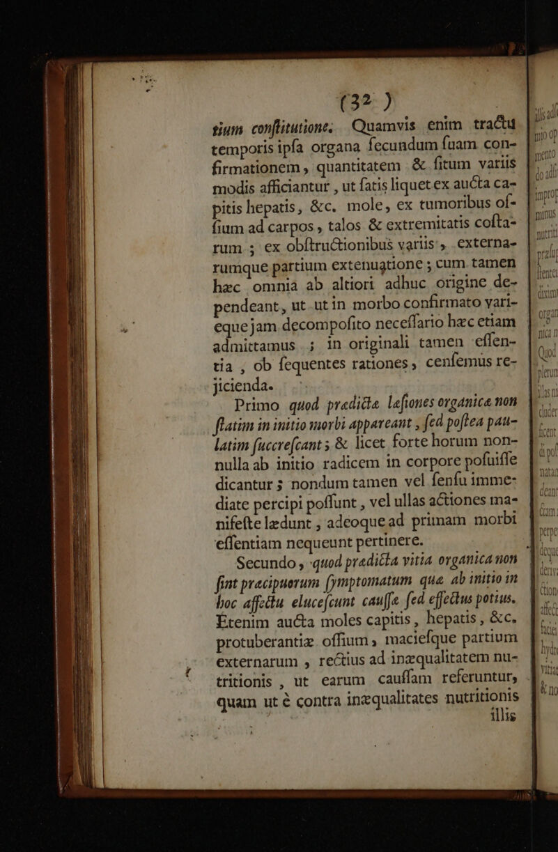T9977 tium. conflitutione; Quamvis enim trac temporis ipfa organa fecundum fuam con- firmationem , quantitatem . &amp; fitum variis pitis hepatis, &amp;c. mole, ex tumoribus of- fium ad carpos , talos &amp; extremitatis cofta- rumque partium extenugtione ; cum tamen hzc omnià ab altiori adhuc origine de- pendeant, ut utin morbo confirmato yari- equejam decompofito neceffario hzc etiam admittamus ; in originali tamen 'effen- tia , ob fequentes rationes cenfemus re- Jicienda. Primo quod predicte lefnes organica non flatim in initio wierbi appareant , (ed poftea pau- latim fuccrefcant 5 &amp; licet forte horum non- nullaab initio radicem in corpore pofuifle dicantur ; nondum tamen vel fenfu imme- diate percipi poffunt , vel ullas actiones ma- nifeíte ldunt , adeoquead primam morbi effentiam nequeunt pertinere. Secundo , :quod prediéta vitia organica non fint pracipuerum (ymptomatum que. ab initio im loc aftu elucefcum. cauffe. fed effehus potius. Étenim au&amp;a moles capitis, hepatis , &amp;c. protuberantiz. offium ; maciefque partium externarum , rectius ad inzqualitatem nu- quam ut é contra inzqualitates nutritionis illis