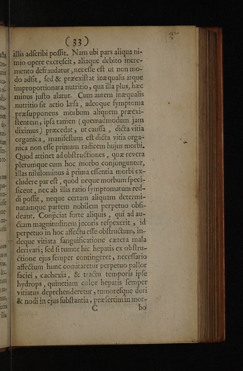 &amp;G mento defraudatur , necefle eft ut non mo- do adfit, fed &amp; pra'exiftat inaequalis atque improportionata nutritio , qua illa plus, hzc minus jufto alatur. Cum autem inzqualis nutritio fit actio lzfa , adecque fymptoma prafupponenps morbum aliquem przéxi- flentem , ipfa tamen (quemadmodum jam diximus) precedat, utcaufía , dicta vitia organica , manifeftum eft dicta vitia orga- nica non effe primam radicem hujus morbi. Quod attinet ad obílructiones , qua revera illas nihilominus à prima effentia morbi ex- cludere par eft , quod neque morbum fpeci- ficent , necab illis ratio fymptomatum red- di poffit, neque certam aliquam detezmi- natamque partem nobilem perpetuo obfi- deant. Conjiciat forte aliquis , qui ad au- Gram magnitudinem jecoris refpexerit , id perpetuo in hoc affectu effe obftructum, in- &amp;ione ejus femper contingeret , neceflario affe&amp;um hunc comitaretur perpetuo pallor faciei , cachexia, &amp; tra&amp;u temporis ipfe hydrops , quinetiam color hepatis femper vitiatus deprehenderetur ; tumorefque duri &amp; nodi in ejus fubftantia , przfertimin mor» C bo