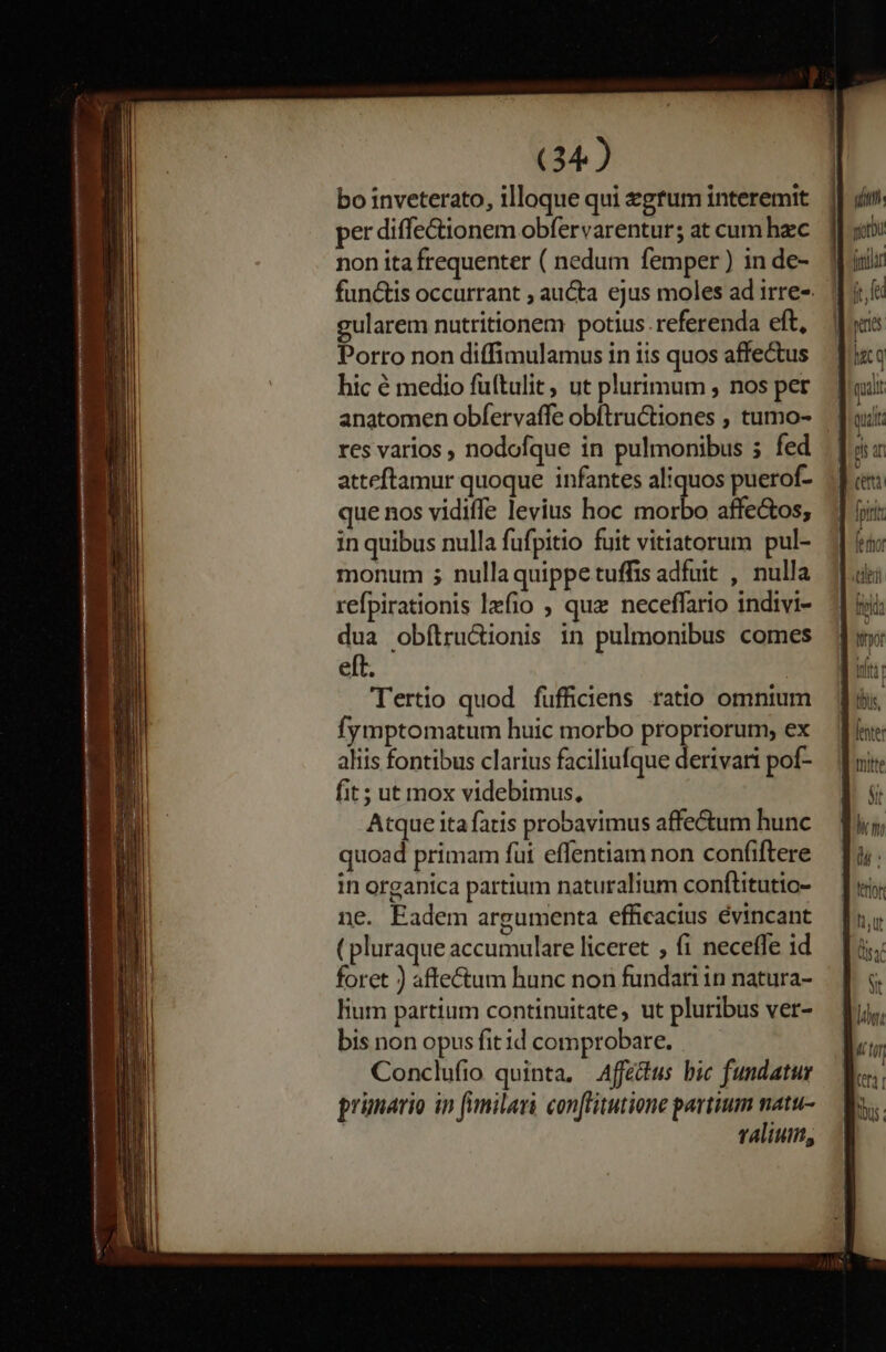 bo inveterato, illoque qui zgtum interemit per diffe&amp;tionem obfervarentur; at cum hzc non ita frequenter ( nedum femper ) in de- gularem nutritionem potius. referenda eft, Porro non diffimulamus in iis quos affectus hic € medio füftulit, ut plurimum , nos per anatomen obfervaffe obftructiones , tumo- res varios , nodofque in pulmonibus s fed atteftamur quoque infantes aliquos puerof- que nos vidiffe levius hoc morbo affe&amp;os; in quibus nulla fufpitio fuit vitiatorum pul- monum ; nullaquippetuffis adfuit , nulla refpirationis lzfio , qux neceffario indivi- dua obftru&amp;ionis in pulmonibus comes eft. Tertio quod fufficiens ratio omnium fymptomatum huic morbo propriorum, ex aliis fontibus clarius faciliufque derivari pof- fit ; ut mox videbimus, Atque ita fatis probavimus affectum hunc quoad primam fui effentiam non confiftere in organica partium naturalium conftitutio- ne. Eadem argumenta efficacius évincant ( pluraque accumulare liceret , fi neceffe id foret ) affe&amp;um hunc non fundar in natura- lium partium continuitate, ut pluribus ver- bis non opus fit id comprobare. Conclufio quinta, Affetus bic fundatur prünario in fimilari conflitutione partium natu- t4lium, qnt yorb ntt quit Hut fe rho ten fida |t: lius, titt St En di : ftot I1, Ut ] 0:4 Sit dg un Li [tf | us ! |