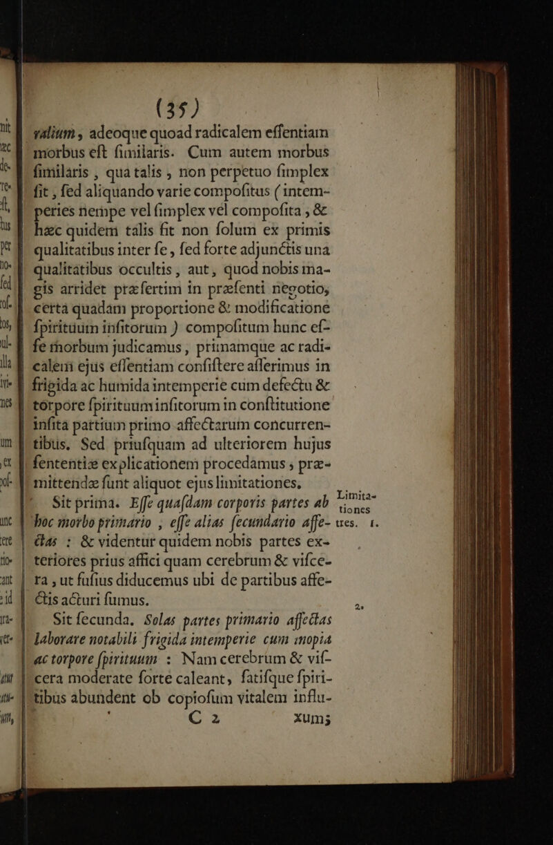 morbus eft fimilaris. Cum autem morbus fimilaris , qua talis , non perpetuo fimplex fit , fed aliquando varie compofitus ( intem- pertes nernpe vel fimplex vel compofita ; &amp; hzc quidem talis fit non folum ex primis qualitatibus inter fe , fed forte adjunctis una qualitatibus occultis, aut, quod nobis ma- gis arridet praefertim in prafenti negotio; certà quadam proportione &amp; modificatione fpirituurn infitorum ) compofitum hunc ef- fe thorbum judicamus , pritnamque ac radi- cale ejus effentiam confiftere aflerimus 1n fripida ac humida intemperie cum defectu &amp; torpore fpirituuminfitorum in conftitutione infita pattium primo affectarum concurren- tibus, Sed priufquam ad ulteriorem hujus fententiz explicationem procedamus ; prz- mittenda funt aliquot ejus Iimitationes, Sit prima. Effe qua(dam corporis partes ab boc morbo primario , effe alias fecundario affe- G4: : &amp; videntur quidem nobis partes ex- teriores prius affici quam cerebrum &amp; vifce- Sit fecunda. Sola; partes primario. affedas Nam cerebrum &amp; vif- G3 xum; Limita- tiones tres, |.