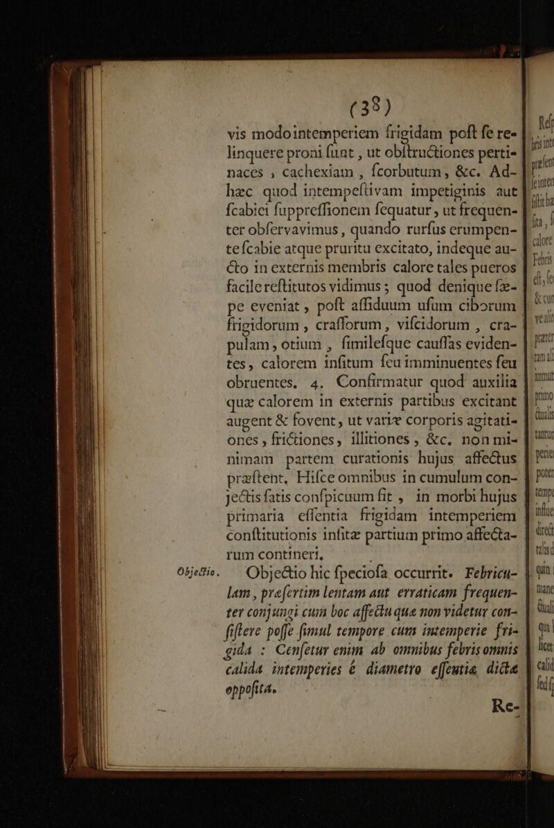 Objetfio « (39) vis modointemperiem frigidam poft fe re- linquere proai funt , ut obítructiones perti- naces , cachexiam , fcorbutum, &amp;c. Ad- hec quod intempeftivam impetiginis aut ter obfervavimus , quando rurfus erumpen- facilereftitutos vidimus ; quod denique fz- pe eveniat , poft affiduum ufum ciborum pulam otium , fimilefque cauffas eviden- tes, calorem infitum feu imminuentes feu obruentes, 4. Confirmatur quod auxilia ones , frictiones, illitiones , &amp;c. non mi- nimam partem curationis hujus affe&amp;us praftent, Hifce omnibus in cumulum con- primaria effentia frigidam intemperiem conftitutionis infitz partium primo affecta- rum contineri, Objectio hic fpeciofa occurrit. Febricu- lam , praefertim lentam aut. erraticam frequen- ter conjungi cum boc affectu que non videtur con- fiflere poffe fimul tempore cum inzemperie fri- gida : Cen[etur enm. ab omnibus febris omnis calida. intemperies € diametro. efeutia, dide eppofita.