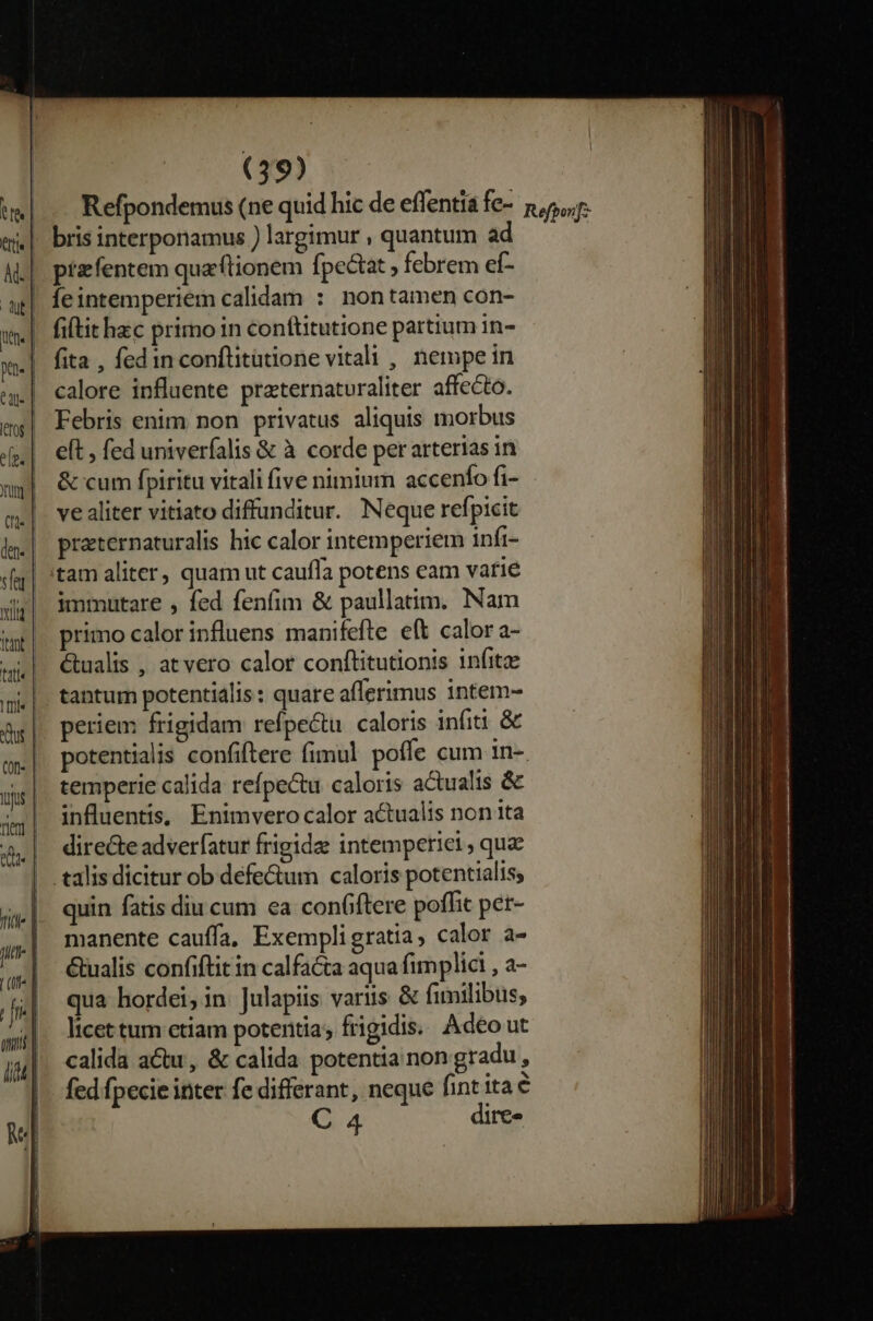 Refpondemus (ne quid hic de effentia fe- &amp;,5,,r. bris interponamus ) largimur , quantum ad : | przfentem qua'ftionem fpectat ; febrem ef- Íeintemperiem calidam : nontamen con- fi(tit hzc primo in conftitutione partium in- fita , fed in conftitatione vitali , nempe in calore influente praternaturaliter affecto. Febris enim non privatus aliquis morbus eft , fed univerfalis &amp; à corde per arterias in &amp; cum fpiritu vitali five nimium accenfo fi- ve aliter vitiato diffunditur. Neque refpicit praternaturalis hic calor intemperiem infi- tam aliter, quam ut caufla potens eam vatié immutare , fed fenfim &amp; paullatim. Nam primo calor influens manifefte eft calor a- wi €tualis , atvero calor conftitutionis infit |. tantum potentidlis: quare aflerimus intem- Ag|. periem frigidam refpectu caloris infiti &amp; e| potentialis confiftere fimul poffe cum in-. us | temperie calida refpectu caloris actualis &amp; 4| influentis,. Enimvero calor actualis non 1ta &amp;,| direceadverfatur frigide intempetici, quz |. talisdicitur ob defe&amp;um caloris potentialis, quin fatis diu cum ea con(ftere poffit per- manente cauffa, Exempligratia, calor a- &amp;ualis confiftit in calfa&amp;ta aqua fimplici , a- qua hordei, in Julapiis variis &amp; fimilibus; licet tum etiam potentia; frigidis. Adeo ut calida actu, &amp; calida potentia non gradu, fed fpecie inter fe differant, neque fint ita € C 4 dire»