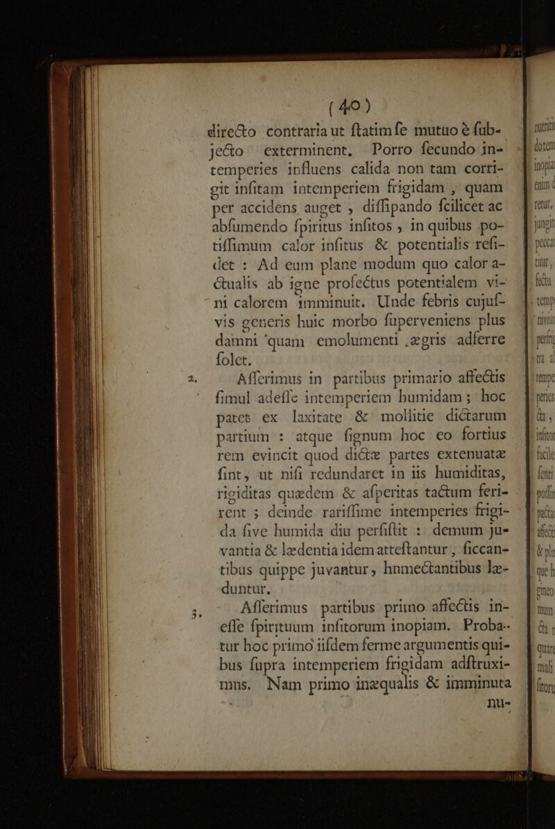 t dire&amp;o contraria ut ftatimfe mutuo e fub- je&amp;o ^ exterminent, Porro fecundo in- temperies influens calida non tam corri- git infitam intemperiem frigidam , quam per accidens auget , diffipando Ícilicet ac abfumendo fpiritus infitos ,. in quibus .po- tiffimum calor infitus &amp; potentialis refi- det : Ad eum plane modum quo calor a- Gualis ab igne profectus potentialem vi- vis generis huic morbo fuperveniens plus damni 'quam emolumenti ,zgris adferre folct. Aíferimus in partibus primario affectis fimul adeffe intemperiem bumidam ; hoc pates ex laxitate &amp; mollitie dictarum partium : atque fignum hoc eo fortius rem evincit quod dicte partes extenuate fint, ut nifi redundaret in iis humiditas, riciditas quedem &amp; afperitas tactum feri- rent ; deinde rariffime intemperies frigi- da five humida diu perfiflit :: demum ju- vantia &amp; ledentia idematteftantur , ficcan- tibus quippe Juvantur; hnmectantibus ]z- duntur. Aflerimus partibus primo. affectis in- effe fpirituum infitorum inopiam. Proba- tur hoc primo iifdem ferme argumentis qui- bus fupra intemperiem frigidam adftruxi- mns. Nam primo inzqualis &amp; imminuta nu- UM 4