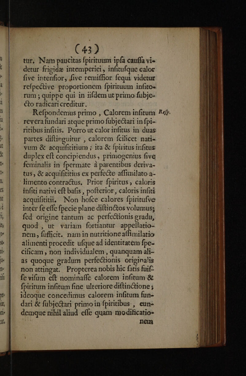 tur, Nam paucitas fpirituum ipfa cauffa vi« detur frigide intemperie , infitufque calor five intenfior, five remiffior fequi videtur repective proportionem fpirituum infito« rum ; quippe qui in iifdem ut primo fubje- Cto radicari creditur. Refpondemus primo , Calorem infitum . revera fundari atque primo fubjectari in fpi- ritibus infitis. Porro ut calor infitus in. duas partes diftinguitur , calorem fcilicet. nati- - vum &amp; acquifititium ; ita &amp; fpiritus infitus duplex eft concipiendus, primogenius five feminalis in fpermate à parentibus deriva- tus, &amp; acquifititius ex perfecte affimilato a- 'limento contra&amp;us, Prior fpiritus; caloris infiti nativi eft bafis , pofterior , caloris infiti acquifititii, Non hofce calores fpiritufve inter fe effe fpecie plane diftinctos volumus; fed. origine tantum ac perfectionis gradu, quod , ut variam fortiantur appellatio- nem, fufficit. nam in nutritione affimilatio alimenti procedit ufque ad identitatem fpe- Cificam , non individualem , quanquam ali- as quoque gradum perfectionis originalis nonattingat. Propterea nobis hic fatis fuif- fe vifum eft nominaffe calorem 1nfitum &amp; fpiritum infitum fine ulteriore diftinctione ; ideoque concedimus calorem infitum fun- dari &amp; fübje&amp;tari primo in fpiritibus , eun- demque nihil aliud effe quam moditicatio- nem