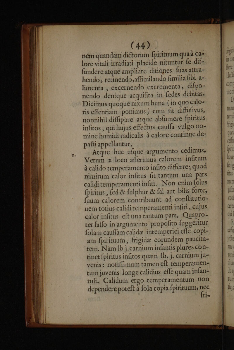 nem quandam dictorum fpirituum qua à Ca- lore vitali irradiadi placide nituntur fe .dif- fundere atque ampliare ditiones fuas attra- hendo, retinendo;affimilando fimilia (ibi a- limenta , excernendo excrementa, difpo- nendo denique acquifita in fedes debitas. Dicimus quoque nixum hunc (1n quo calo- ris effentiam ponimus) cum fit diffufivus, nonnihil diffipare atque abfumere fpiritus infitos , qui hujus effectus cauffa: vulgo no- mine humidi radicalis à calore continue de- patti appellantur, Atque huc ufque argumento cedimus, Verum 2 loco afferimus calorem infitum à calido temperamento infito differre; quod nimirum calor infitus fit tantum una pars calidi temperamentiinfiu. Non enim folus fpiritus , fed &amp; fülphur &amp; fal aut. bilis forte; faum calorem contribuunt ad conltitutio- nem totius calidi temperament infiti , cujus calor infitus eft una tantum pars. Quapro- ter falfo in argumento propofito fuggeritur folam caufíam calide intemperiei effe copt- am fpirituum, frigide eorundem paucita- tem. Nam Ib j.carnium infantis plures con- tinet fpiritus infitos quam lb. j. carnium ju- venis: notiffimum tamen eft temperamen- tum juvefis longe calidius effe quam infan- tuli. Calidum ergo temperamentum non dependere poteft à fola copia fpirituum, nec [1e