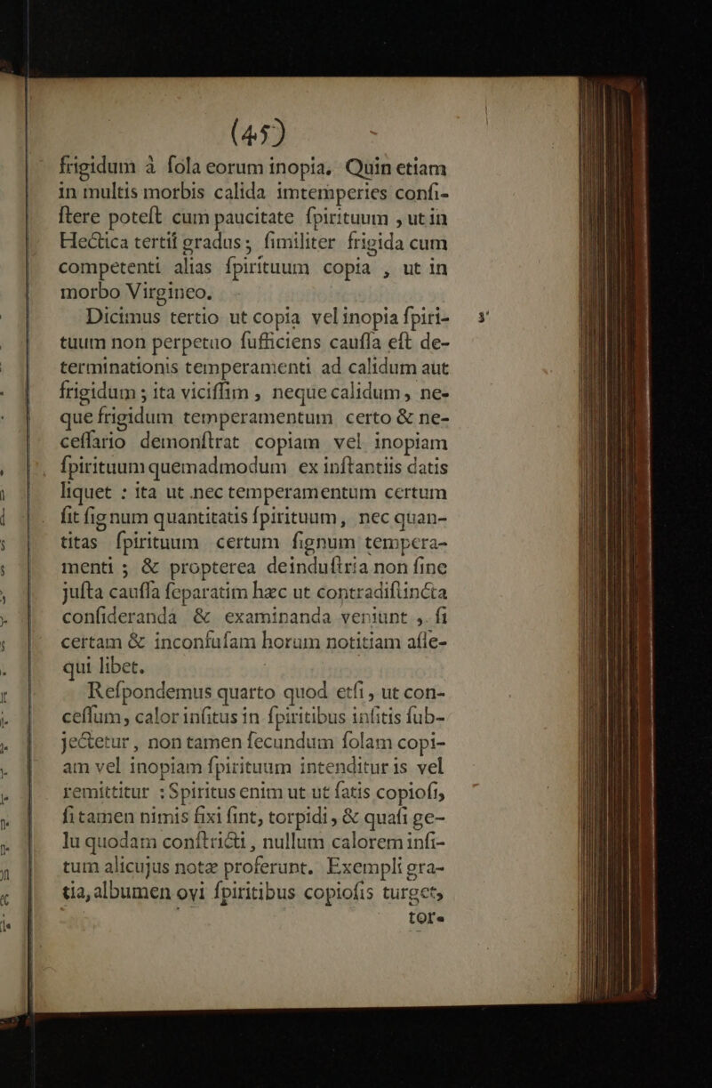 frigidum à fola eorum inopia, Quin etiam in multis morbis calida imtemperies confi- [tere poteft cum paucitate fpirituum , ut in Hectica tertif gradus; fimiliter. frigida cum competenti alias fpirituum copia , ut in morbo Virgineo. Dicimus tertio ut copia vel inopia fpiri- tuum non perpetuo fufficiens cauffa eft de- terminationis temperamenti ad calidum aut frigidum ; ita viciffim , neque calidum, ne- que frigidum temperamentum certo &amp; ne- ceffario demonflrat copiam vel inopiam fpirituum quemadmodum ex inftantiis datis liquet : ita ut .nec temperamentum certum fit fig num quantitatis fpirituum, nec quan- titas fpirituum certum. fignum tempera- menti ; &amp; propterea deinduítria non fine jufta cauffa feparatim haec ut contradifüncta confideranda &amp; examinanda veniunt ,. fi certam &amp; inconfufam horum notitiam afle- qui libet. | Refpondemus quarto quod etfi, ut con- ceffum, calor in(itus in fpiritibus infitis fub- je&amp;etur , non tamen fecundum folam copi- am vel inopiam fpirituum intendituris vel remittitur :Spiritus enim ut ut fatis copioft, fi tamen nimis fixi fint, torpidi , &amp; quafi ge- lu quodam conítri&amp;i , nullum calorem infi- tum alicujus note proferunt. Exempli gra- tia, albumen ovi fpiritibus copiofis turget, tOre