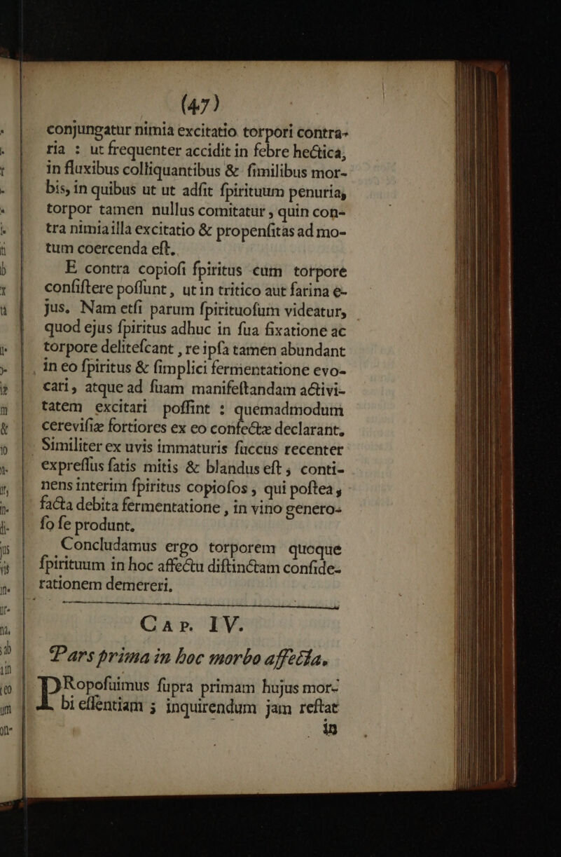 conjungatur nimia excitatio torpori contra- ria : ut frequenter accidit in febre he&amp;tica, in fluxibus colliquantibus &amp; fimilibus mor- bis, in quibus ut ut adfit fpirituum penuria; torpor tamen nullus comitatur ; quin con- tra nimiailla excitatio &amp; propenfitas ad mo- tum coercenda eft, E. contra copiofi fpiritus eum torpore confiftere poffunt , ut in tritico aut farina e- jus. Nam etfi parum fpirituofurn videatur, quod ejus fpiritus adhuc in fua fixatione ac torpore delitefcant , re ipfa tamen abundant in eo fpiritus &amp; fimplici fermientatione evo- cati, atque ad fuam manifeftandam a&amp;ivi- tatem excitari poffint : quemadmodum cerevifiz fortiores ex eo confectz declarant, |. Similiter ex uvis immaturis faccüs recenter expreflus fatis mitis &amp; blandus eft, conti- nens interim fpiritus copiofos , qui poftea ; fa&amp;a debita fermentatione , in vino genero« fo fe produnt, Concludamus ergo torporem quoque fpirituum in hoc affe&amp;u diftin tam confide- rationem demereri, ; Car. IV. Pars prima in boc morbo affztfa,